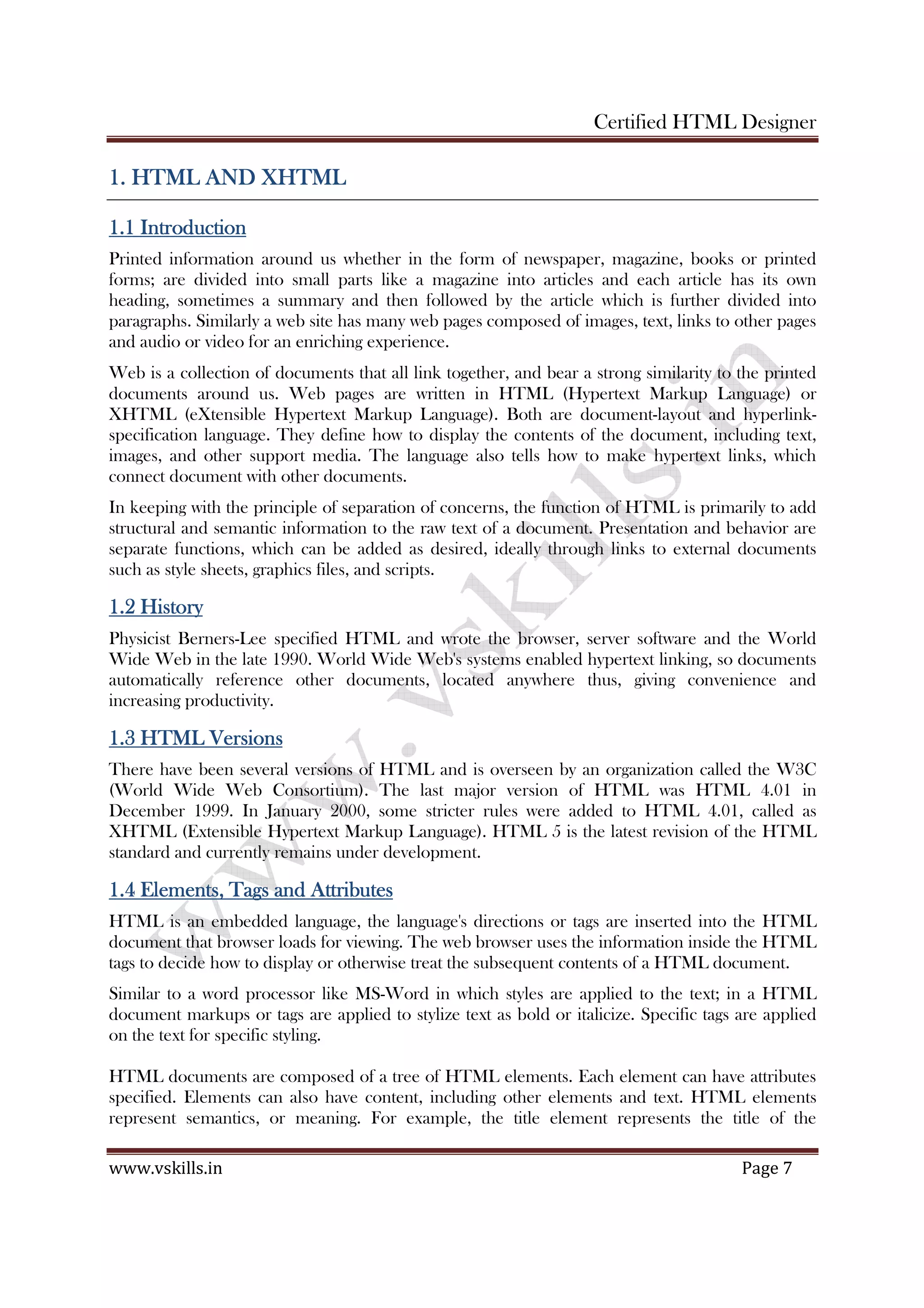Certified HTML Designer
www.vskills.in Page 7
1. HTML AND XHTML1. HTML AND XHTML1. HTML AND XHTML1. HTML AND XHTML
1.1 Introduction1.1 Introduction1.1 Introduction1.1 Introduction
Printed information around us whether in the form of newspaper, magazine, books or printed
forms; are divided into small parts like a magazine into articles and each article has its own
heading, sometimes a summary and then followed by the article which is further divided into
paragraphs. Similarly a web site has many web pages composed of images, text, links to other pages
and audio or video for an enriching experience.
Web is a collection of documents that all link together, and bear a strong similarity to the printed
documents around us. Web pages are written in HTML (Hypertext Markup Language) or
XHTML (eXtensible Hypertext Markup Language). Both are document-layout and hyperlink-
specification language. They define how to display the contents of the document, including text,
images, and other support media. The language also tells how to make hypertext links, which
connect document with other documents.
In keeping with the principle of separation of concerns, the function of HTML is primarily to add
structural and semantic information to the raw text of a document. Presentation and behavior are
separate functions, which can be added as desired, ideally through links to external documents
such as style sheets, graphics files, and scripts.
1.2 History1.2 History1.2 History1.2 History
Physicist Berners-Lee specified HTML and wrote the browser, server software and the World
Wide Web in the late 1990. World Wide Web's systems enabled hypertext linking, so documents
automatically reference other documents, located anywhere thus, giving convenience and
increasing productivity.
1.3 HTML Versions1.3 HTML Versions1.3 HTML Versions1.3 HTML Versions
There have been several versions of HTML and is overseen by an organization called the W3C
(World Wide Web Consortium). The last major version of HTML was HTML 4.01 in
December 1999. In January 2000, some stricter rules were added to HTML 4.01, called as
XHTML (Extensible Hypertext Markup Language). HTML 5 is the latest revision of the HTML
standard and currently remains under development.
1.4 Elements, Tags and A1.4 Elements, Tags and A1.4 Elements, Tags and A1.4 Elements, Tags and Attributesttributesttributesttributes
HTML is an embedded language, the language's directions or tags are inserted into the HTML
document that browser loads for viewing. The web browser uses the information inside the HTML
tags to decide how to display or otherwise treat the subsequent contents of a HTML document.
Similar to a word processor like MS-Word in which styles are applied to the text; in a HTML
document markups or tags are applied to stylize text as bold or italicize. Specific tags are applied
on the text for specific styling.
HTML documents are composed of a tree of HTML elements. Each element can have attributes
specified. Elements can also have content, including other elements and text. HTML elements
represent semantics, or meaning. For example, the title element represents the title of the
 