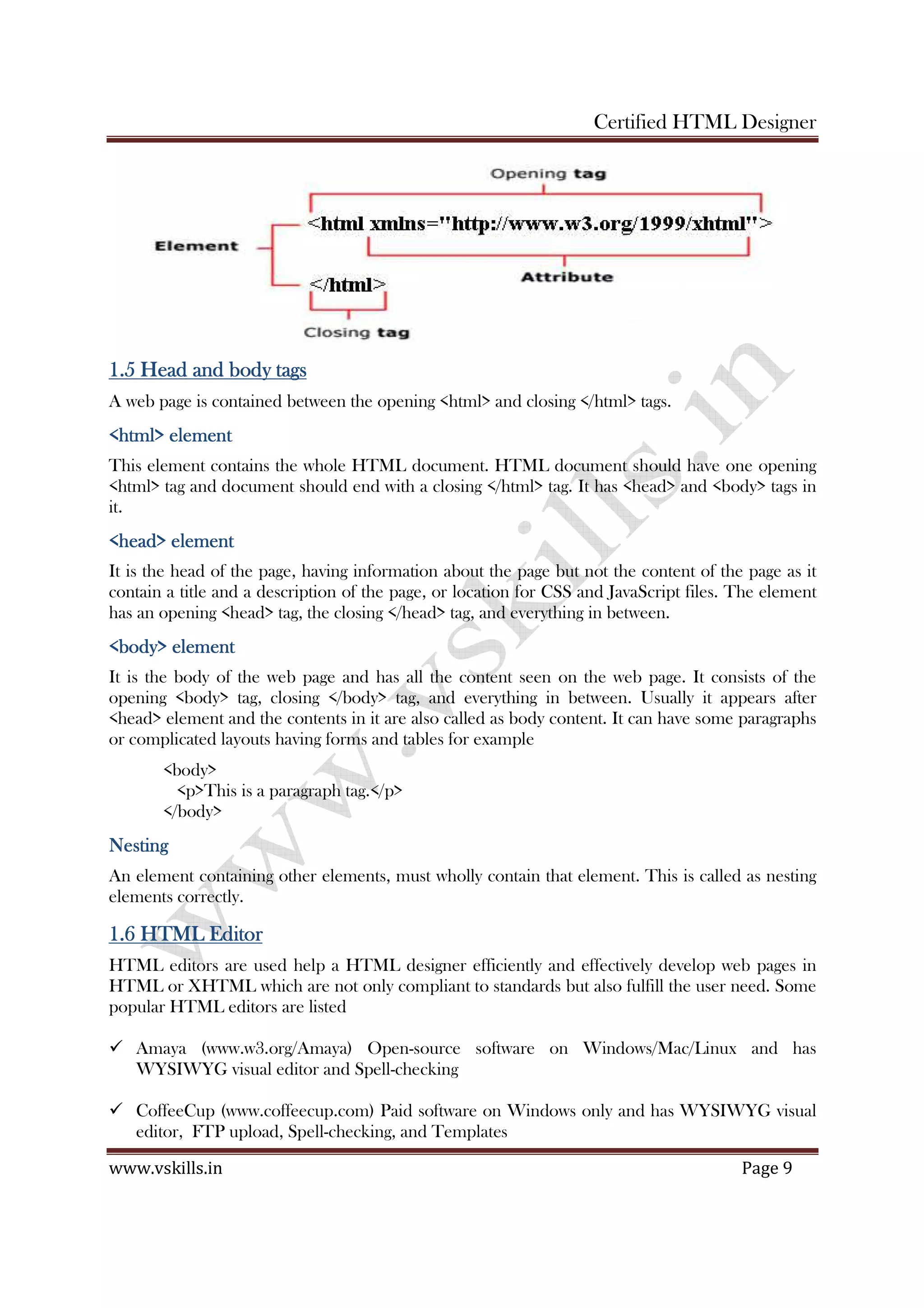 Certified HTML Designer
www.vskills.in Page 9
1.5 Head and body tags1.5 Head and body tags1.5 Head and body tags1.5 Head and body tags
A web page is contained between the opening <html> and closing </html> tags.
<html> element<html> element<html> element<html> element
This element contains the whole HTML document. HTML document should have one opening
<html> tag and document should end with a closing </html> tag. It has <head> and <body> tags in
it.
<head> element<head> element<head> element<head> element
It is the head of the page, having information about the page but not the content of the page as it
contain a title and a description of the page, or location for CSS and JavaScript files. The element
has an opening <head> tag, the closing </head> tag, and everything in between.
<body> element<body> element<body> element<body> element
It is the body of the web page and has all the content seen on the web page. It consists of the
opening <body> tag, closing </body> tag, and everything in between. Usually it appears after
<head> element and the contents in it are also called as body content. It can have some paragraphs
or complicated layouts having forms and tables for example
<body>
<p>This is a paragraph tag.</p>
</body>
NestingNestingNestingNesting
An element containing other elements, must wholly contain that element. This is called as nesting
elements correctly.
1.61.61.61.6 HTML EditorHTML EditorHTML EditorHTML Editor
HTML editors are used help a HTML designer efficiently and effectively develop web pages in
HTML or XHTML which are not only compliant to standards but also fulfill the user need. Some
popular HTML editors are listed
Amaya (www.w3.org/Amaya) Open-source software on Windows/Mac/Linux and has
WYSIWYG visual editor and Spell-checking
CoffeeCup (www.coffeecup.com) Paid software on Windows only and has WYSIWYG visual
editor, FTP upload, Spell-checking, and Templates
 