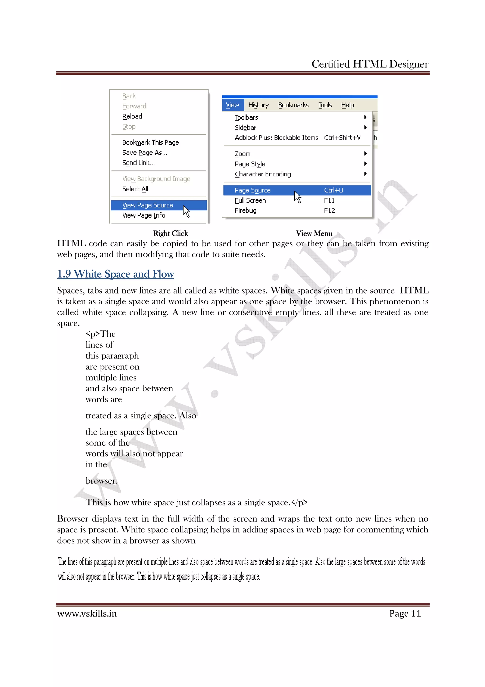 Certified HTML Designer
www.vskills.in Page 11
Right ClickRight ClickRight ClickRight Click ViViViView Menuew Menuew Menuew Menu
HTML code can easily be copied to be used for other pages or they can be taken from existing
web pages, and then modifying that code to suite needs.
1.9 White Space and Flow1.9 White Space and Flow1.9 White Space and Flow1.9 White Space and Flow
Spaces, tabs and new lines are all called as white spaces. White spaces given in the source HTML
is taken as a single space and would also appear as one space by the browser. This phenomenon is
called white space collapsing. A new line or consecutive empty lines, all these are treated as one
space.
<p>The
lines of
this paragraph
are present on
multiple lines
and also space between
words are
treated as a single space. Also
the large spaces between
some of the
words will also not appear
in the
browser.
This is how white space just collapses as a single space.</p>
Browser displays text in the full width of the screen and wraps the text onto new lines when no
space is present. White space collapsing helps in adding spaces in web page for commenting which
does not show in a browser as shown
 