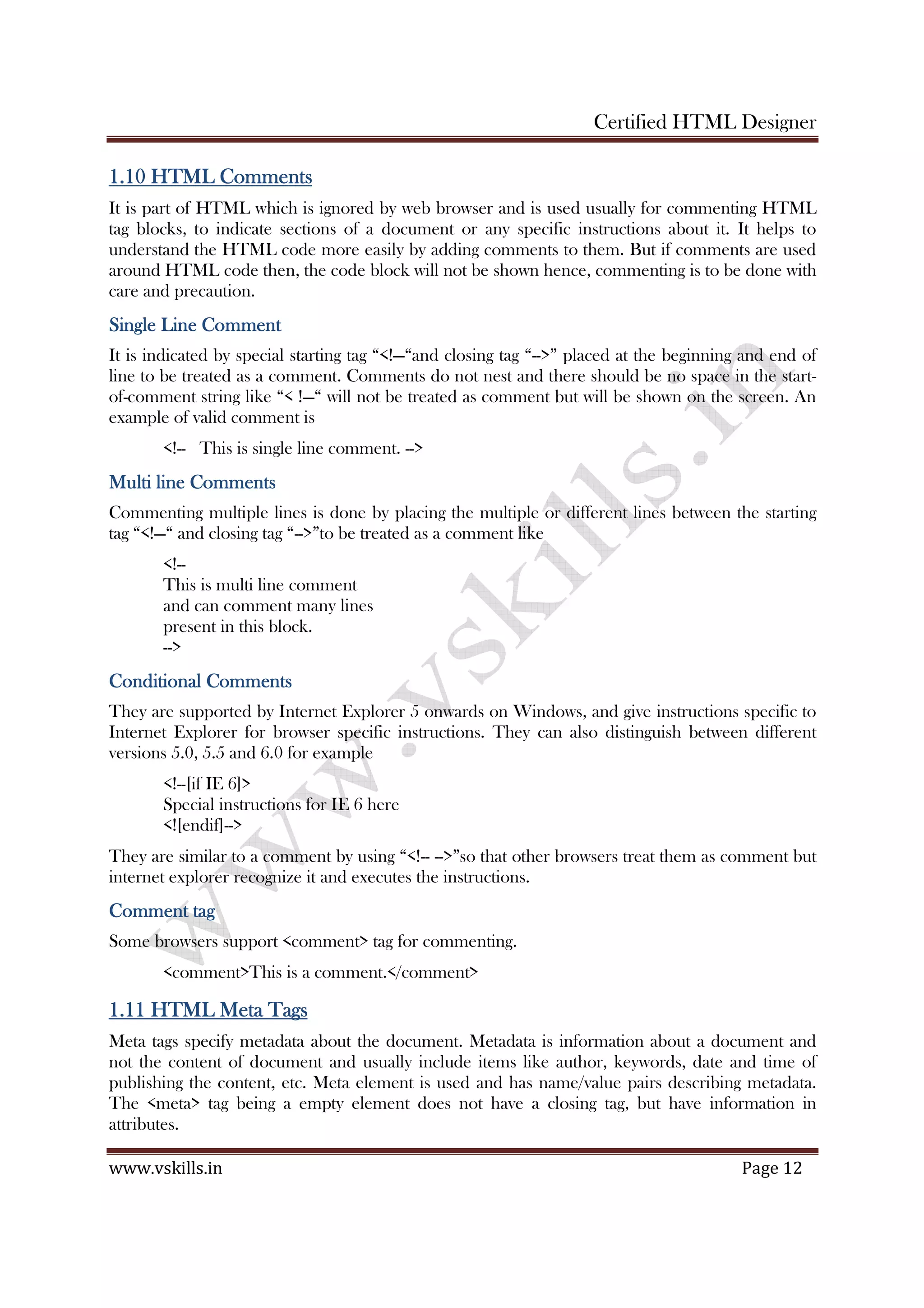 Certified HTML Designer
www.vskills.in Page 12
1.101.101.101.10 HTML CommentsHTML CommentsHTML CommentsHTML Comments
It is part of HTML which is ignored by web browser and is used usually for commenting HTML
tag blocks, to indicate sections of a document or any specific instructions about it. It helps to
understand the HTML code more easily by adding comments to them. But if comments are used
around HTML code then, the code block will not be shown hence, commenting is to be done with
care and precaution.
Single Line CommentSingle Line CommentSingle Line CommentSingle Line Comment
It is indicated by special starting tag “<!—“and closing tag “-->” placed at the beginning and end of
line to be treated as a comment. Comments do not nest and there should be no space in the start-
of-comment string like “< !—“ will not be treated as comment but will be shown on the screen. An
example of valid comment is
<!-- This is single line comment. -->
MMMMulti line Commentsulti line Commentsulti line Commentsulti line Comments
Commenting multiple lines is done by placing the multiple or different lines between the starting
tag “<!—“ and closing tag “-->”to be treated as a comment like
<!--
This is multi line comment
and can comment many lines
present in this block.
-->
Conditional CommentsConditional CommentsConditional CommentsConditional Comments
They are supported by Internet Explorer 5 onwards on Windows, and give instructions specific to
Internet Explorer for browser specific instructions. They can also distinguish between different
versions 5.0, 5.5 and 6.0 for example
<!--[if IE 6]>
Special instructions for IE 6 here
<![endif]-->
They are similar to a comment by using “<!-- -->”so that other browsers treat them as comment but
internet explorer recognize it and executes the instructions.
Comment tagComment tagComment tagComment tag
Some browsers support <comment> tag for commenting.
<comment>This is a comment.</comment>
1.111.111.111.11 HTML Meta TagsHTML Meta TagsHTML Meta TagsHTML Meta Tags
Meta tags specify metadata about the document. Metadata is information about a document and
not the content of document and usually include items like author, keywords, date and time of
publishing the content, etc. Meta element is used and has name/value pairs describing metadata.
The <meta> tag being a empty element does not have a closing tag, but have information in
attributes.
 