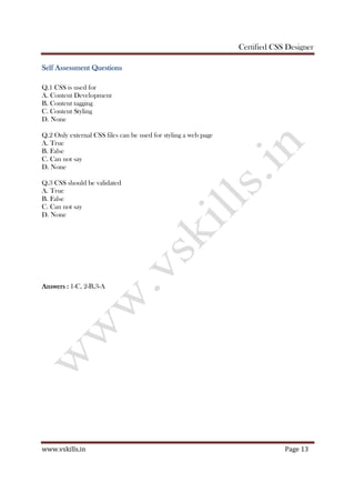 Certified CSS Designer
www.vskills.in Page 13
Self Assessment QSelf Assessment QSelf Assessment QSelf Assessment Questionsuestionsuestionsuestions
Q.1 CSS is used for
A. Content Development
B. Content tagging
C. Content Styling
D. None
Q.2 Only external CSS files can be used for styling a web page
A. True
B. False
C. Can not say
D. None
Q.3 CSS should be validated
A. True
B. False
C. Can not say
D. None
AnswersAnswersAnswersAnswers :::: 1-C, 2-B,3-A
 