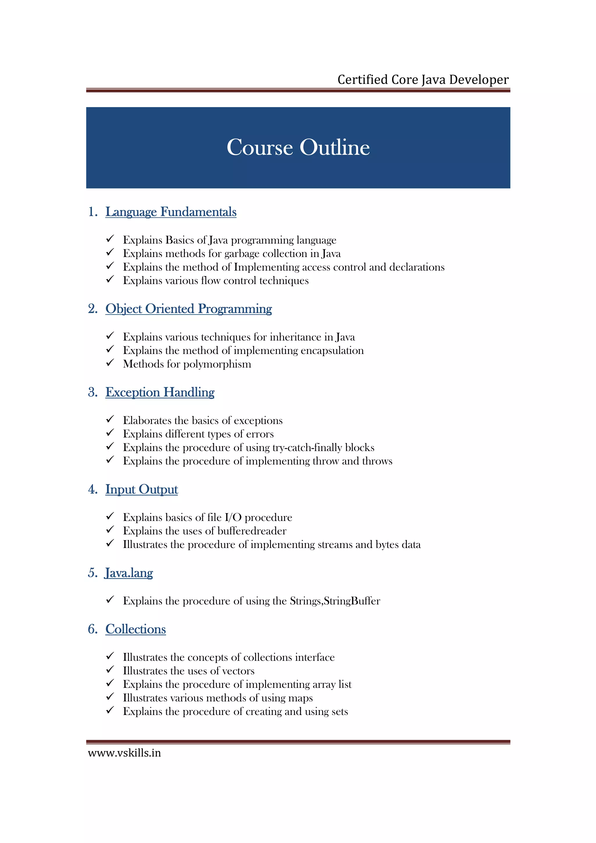 Certified Core Java Developer
www.vskills.in
Course OutlCourse OutlCourse OutlCourse Outlineineineine
1.1.1.1. Language FundamentalsLanguage FundamentalsLanguage FundamentalsLanguage Fundamentals
Explains Basics of Java programming language
Explains methods for garbage collection in Java
Explains the method of Implementing access control and declarations
Explains various flow control techniques
2.2.2.2. Object Oriented ProgrammObject Oriented ProgrammObject Oriented ProgrammObject Oriented Programminginginging
Explains various techniques for inheritance in Java
Explains the method of implementing encapsulation
Methods for polymorphism
3.3.3.3. Exception HandlingException HandlingException HandlingException Handling
Elaborates the basics of exceptions
Explains different types of errors
Explains the procedure of using try-catch-finally blocks
Explains the procedure of implementing throw and throws
4.4.4.4. Input OutputInput OutputInput OutputInput Output
Explains basics of file I/O procedure
Explains the uses of bufferedreader
Illustrates the procedure of implementing streams and bytes data
5.5.5.5. Java.langJava.langJava.langJava.lang
Explains the procedure of using the Strings,StringBuffer
6.6.6.6. CollectionsCollectionsCollectionsCollections
Illustrates the concepts of collections interface
Illustrates the uses of vectors
Explains the procedure of implementing array list
Illustrates various methods of using maps
Explains the procedure of creating and using sets
 