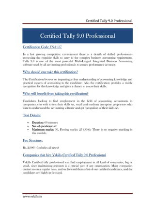 Certified Tally ERP 9 Professional
www.vskills.in
CertifiedCertifiedCertifiedCertified Tally ERP 9Tally ERP 9Tally ERP 9Tally ERP 9 ProfessionalProfessionalProfessionalProfessional
Certification CodeCertification CodeCertification CodeCertification Code VS-1037
In a fast growing competitive environment there is a dearth of skilled professionals
possessing the requisite skills to cater to the complex business accounting requirement.
Tally ERP 9 is one of the most powerful Multi-Lingual Integrated Business Accounting
software used by all accounting professionals to ensure performance accuracy.
Why should one take this certification?Why should one take this certification?Why should one take this certification?Why should one take this certification?
The Certification focuses on imparting a clear understanding of accounting knowledge and
practical aspects of accounting to the candidate. Also the certification provides a visible
recognition for this knowledge and gives a chance to assess their skills.
Who will benefit from taking this certificWho will benefit from taking this certificWho will benefit from taking this certificWho will benefit from taking this certification?ation?ation?ation?
Candidates looking to find employment in the field of accounting, accountants in
companies who wish to test their skills set, small and medium enterprise proprietors who
want to understand the accounting software and get recognition of their skills set.
Test Details:Test Details:Test Details:Test Details:
• Duration:Duration:Duration:Duration: 60 minutes
• No. of questions:No. of questions:No. of questions:No. of questions: 50
• Maximum marks:Maximum marks:Maximum marks:Maximum marks: 50, Passing marks: 25 (50%); There is no negative marking in
this module.
Fee Structure:Fee Structure:Fee Structure:Fee Structure:
Rs. 3,500/- (Includes all taxes)
Companies that hireCompanies that hireCompanies that hireCompanies that hire VskillsVskillsVskillsVskills CertifiedCertifiedCertifiedCertified Tally ERP 9Tally ERP 9Tally ERP 9Tally ERP 9 ProfessiProfessiProfessiProfessionalonalonalonal
Vskills Certified tally professional can find employment in all kind of companies, big or
small, since maintaining accounts is a crucial part of any organization. Many companies
contact us on a regular basis, and we forward them a list of our certified candidates, and the
candidates are highly in demand.
 
