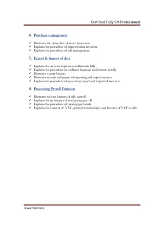 Certified Tally ERP 9 Professional
www.vskills.in
6.6.6.6. Purchase managementPurchase managementPurchase managementPurchase management
Illustrates the procedure of order processing
Explains the procedure of implementing invoicing
Explains the procedure of sale management
7.7.7.7. Export & Import of dataExport & Import of dataExport & Import of dataExport & Import of data
Explains the steps to implement collaborate tally
Explains the procedure to configure language and formats in tally
Illustrates export formats
Illustrates various techniques of exporting and import masters
Explains the procedure of generating export and import of vouchers
8.8.8.8. Processing Payroll FunctionProcessing Payroll FunctionProcessing Payroll FunctionProcessing Payroll Function
Illustrates various features of tally payroll
Explains the techniques of configuring payroll
Explains the procedure of creating pay heads
Explains the concept of VAT, general terminologies and features of VAT in tally
 