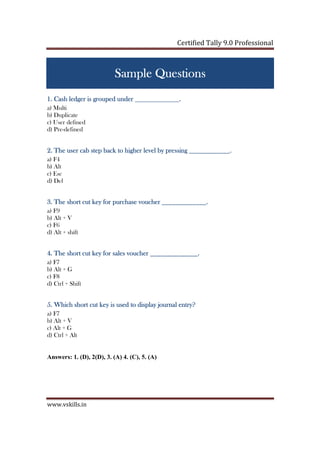 Certified Tally ERP 9 Professional
www.vskills.in
Sample QuestionsSample QuestionsSample QuestionsSample Questions
1. Cash ledger is grouped under1. Cash ledger is grouped under1. Cash ledger is grouped under1. Cash ledger is grouped under _____________._____________._____________._____________.
a) Multi
b) Duplicate
c) User defined
d) Pre-defined
2. The user cab step back to higher level by p2. The user cab step back to higher level by p2. The user cab step back to higher level by p2. The user cab step back to higher level by pressingressingressingressing ____________.____________.____________.____________.
a) F4
b) Alt
c) Esc
d) Del
3. The short cut key for purchase voucher3. The short cut key for purchase voucher3. The short cut key for purchase voucher3. The short cut key for purchase voucher _____________._____________._____________._____________.
a) F9
b) Alt + V
c) F6
d) Alt + shift
4. The short cut key for sales voucher4. The short cut key for sales voucher4. The short cut key for sales voucher4. The short cut key for sales voucher ______________.______________.______________.______________.
a) F7
b) Alt + G
c) F8
d) Ctrl + Shift
5. Which short5. Which short5. Which short5. Which short cut key is used to display journal entry?cut key is used to display journal entry?cut key is used to display journal entry?cut key is used to display journal entry?
a) F7
b) Alt + V
c) Alt + G
d) Ctrl + Alt
Answers: 1. (D), 2(D), 3. (A) 4. (C), 5. (A)
 