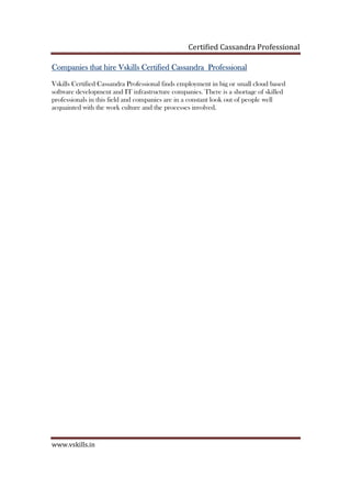 Certified Cassandra Professional
www.vskills.in
Companies that hireCompanies that hireCompanies that hireCompanies that hire VskillsVskillsVskillsVskills CertifiedCertifiedCertifiedCertified CassandraCassandraCassandraCassandra ProfessionalProfessionalProfessionalProfessional
Vskills Certified Cassandra Professional finds employment in big or small cloud based
software development and IT infrastructure companies. There is a shortage of skilled
professionals in this field and companies are in a constant look out of people well
acquainted with the work culture and the processes involved.
 