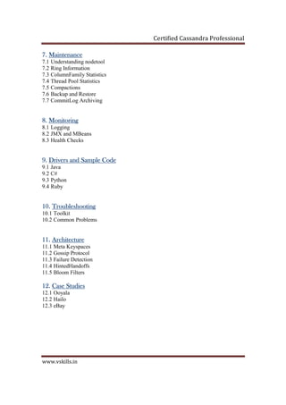 Certified Cassandra Professional
www.vskills.in
7.7.7.7. MainMainMainMaintenancetenancetenancetenance
7.1 Understanding nodetool
7.2 Ring Information
7.3 ColumnFamily Statistics
7.4 Thread Pool Statistics
7.5 Compactions
7.6 Backup and Restore
7.7 CommitLog Archiving
8.8.8.8. MonitoringMonitoringMonitoringMonitoring
8.1 Logging
8.2 JMX and MBeans
8.3 Health Checks
9.9.9.9. Drivers and Sample CodeDrivers and Sample CodeDrivers and Sample CodeDrivers and Sample Code
9.1 Java
9.2 C#
9.3 Python
9.4 Ruby
10.10.10.10. TroubleshootingTroubleshootingTroubleshootingTroubleshooting
10.1 Toolkit
10.2 Common Problems
11.11.11.11. ArchitectureArchitectureArchitectureArchitecture
11.1 Meta Keyspaces
11.2 Gossip Protocol
11.3 Failure Detection
11.4 HintedHandoffs
11.5 Bloom Filters
12.12.12.12. Case StudiesCase StudiesCase StudiesCase Studies
12.1 Ooyala
12.2 Hailo
12.3 eBay
 