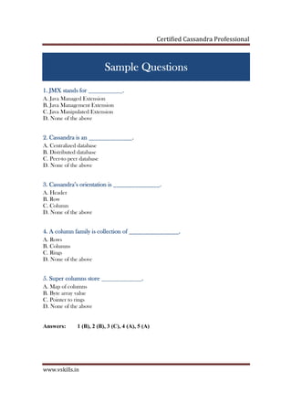 Certified Cassandra Professional
www.vskills.in
Sample QuestionsSample QuestionsSample QuestionsSample Questions
1.1.1.1. JMX stands forJMX stands forJMX stands forJMX stands for ___________.___________.___________.___________.
A. Java Managed Extension
B. Java Management Extension
C. Java Manipulated Extension
D. None of the above
2222.... Cassandra is anCassandra is anCassandra is anCassandra is an ______________.______________.______________.______________.
A. Centralized database
B. Distributed database
C. Peer-to peer database
D. None of the above
3333.... Cassandra’s orientation isCassandra’s orientation isCassandra’s orientation isCassandra’s orientation is _____________________._____________._____________._____________.
A. Header
B. Row
C. Column
D. None of the above
4444.... A column familyA column familyA column familyA column family isisisis collection ofcollection ofcollection ofcollection of ________________.________________.________________.________________.
A. Rows
B. Columns
C. Rings
D. None of the above
5555.... Super columns storeSuper columns storeSuper columns storeSuper columns store _____________._____________._____________._____________.
A. Map of columns
B. Byte array value
C. Pointer to rings
D. None of the above
Answers: 1 (B), 2 (B), 3 (C), 4 (A), 5 (A)
 