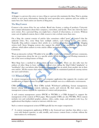 Certified WordPress Developer
www.vskills.in Page 3
Blogger
A blogger is a person who owns or runs a blog or a person who maintains the blog. That is, posting
articles or new posts, information, sharing the most up-to-date news, opinions and case studies to
name but a few. Such entries are known as blog posts.
The Blog Content
Content is the raison d'être for any website. Retail sites feature a catalog of products. University
sites contain information about their campuses, curriculum, and faculty. News sites show the latest
news stories. For a personal blog, you might have a bunch of observations, or reviews. Without
some sort of updated content, there is little reason to visit a website more than once.
On a blog, the content consists of articles (also sometimes called "posts" or "entries") that the
author(s) writes. Yes, some blogs have multiple authors, each writing his/her own articles.
Typically, blog authors compose their articles in a web-based interface, built into the blogging
system itself. Some blogging systems also support the ability to use stand-alone "weblog client"
software, which allows authors to write articles offline and upload them at a later time.
Comments
Want an interactive website? Wouldn't it be nice if the readers of a website could leave comments,
tips or impressions about the site or a specific article? With blogs, they can! Posting comments is
one of the most exciting features of blogs.
Most blogs have a method to allow visitors to leave comments. There are also nifty ways for
authors of other blogs to leave comments without even visiting the blog! Called "pingbacks" or
"trackbacks", they can inform other bloggers whenever they cite an article from another site in their
own articles. All this ensures that online conversations can be maintained painlessly among various
site users and websites.
1.2. What is CMS
A content management system (CMS) is a computer application that supports the creation and
modification of digital content. It typically supports multiple users in a collaborative environment.
CMS features vary widely. Most CMSs include Web-based publishing, format management,
history editing and version control, indexing, search, and retrieval. By their nature, content
management systems support the separation of content and preparation.
A web content management system (WCM or WCMS) is a CMS designed to support the
management of the content of Web pages. Most popular CMSs are also WCMSs. Web content
includes text and embedded graphics, photos, video, audio, maps, and program code (e.g., for
applications) that displays content or interacts with the user.
Such a content management system (CMS) typically has two major components:
A content management application (CMA) is the front-end user interface that allows a user,
even with limited expertise, to add, modify, and remove content from a website without the
intervention of a webmaster.
 