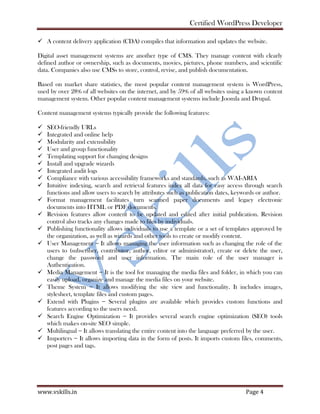 Certified WordPress Developer
www.vskills.in Page 4
A content delivery application (CDA) compiles that information and updates the website.
Digital asset management systems are another type of CMS. They manage content with clearly
defined author or ownership, such as documents, movies, pictures, phone numbers, and scientific
data. Companies also use CMSs to store, control, revise, and publish documentation.
Based on market share statistics, the most popular content management system is WordPress,
used by over 28% of all websites on the internet, and by 59% of all websites using a known content
management system. Other popular content management systems include Joomla and Drupal.
Content management systems typically provide the following features:
SEO-friendly URLs
Integrated and online help
Modularity and extensibility
User and group functionality
Templating support for changing designs
Install and upgrade wizards
Integrated audit logs
Compliance with various accessibility frameworks and standards, such as WAI-ARIA
Intuitive indexing, search and retrieval features index all data for easy access through search
functions and allow users to search by attributes such as publication dates, keywords or author.
Format management facilitates turn scanned paper documents and legacy electronic
documents into HTML or PDF documents.
Revision features allow content to be updated and edited after initial publication. Revision
control also tracks any changes made to files by individuals.
Publishing functionality allows individuals to use a template or a set of templates approved by
the organization, as well as wizards and other tools to create or modify content.
User Management − It allows managing the user information such as changing the role of the
users to (subscriber, contributor, author, editor or administrator), create or delete the user,
change the password and user information. The main role of the user manager is
Authentication.
Media Management − It is the tool for managing the media files and folder, in which you can
easily upload, organize and manage the media files on your website.
Theme System − It allows modifying the site view and functionality. It includes images,
stylesheet, template files and custom pages.
Extend with Plugins − Several plugins are available which provides custom functions and
features according to the users need.
Search Engine Optimization − It provides several search engine optimization (SEO) tools
which makes on-site SEO simple.
Multilingual − It allows translating the entire content into the language preferred by the user.
Importers − It allows importing data in the form of posts. It imports custom files, comments,
post pages and tags.
 