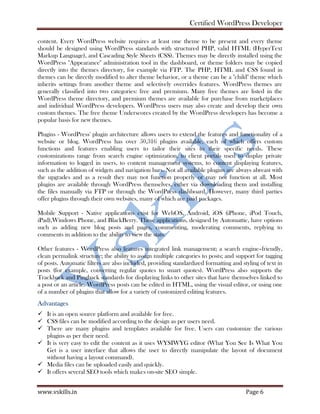 Certified WordPress Developer
www.vskills.in Page 6
content. Every WordPress website requires at least one theme to be present and every theme
should be designed using WordPress standards with structured PHP, valid HTML (HyperText
Markup Language), and Cascading Style Sheets (CSS). Themes may be directly installed using the
WordPress "Appearance" administration tool in the dashboard, or theme folders may be copied
directly into the themes directory, for example via FTP. The PHP, HTML and CSS found in
themes can be directly modified to alter theme behavior, or a theme can be a "child" theme which
inherits settings from another theme and selectively overrides features. WordPress themes are
generally classified into two categories: free and premium. Many free themes are listed in the
WordPress theme directory, and premium themes are available for purchase from marketplaces
and individual WordPress developers. WordPress users may also create and develop their own
custom themes. The free theme Underscores created by the WordPress developers has become a
popular basis for new themes.
Plugins - WordPress' plugin architecture allows users to extend the features and functionality of a
website or blog. WordPress has over 50,316 plugins available, each of which offers custom
functions and features enabling users to tailor their sites to their specific needs. These
customizations range from search engine optimization, to client portals used to display private
information to logged in users, to content management systems, to content displaying features,
such as the addition of widgets and navigation bars. Not all available plugins are always abreast with
the upgrades and as a result they may not function properly or may not function at all. Most
plugins are available through WordPress themselves, either via downloading them and installing
the files manually via FTP or through the WordPress dashboard. However, many third parties
offer plugins through their own websites, many of which are paid packages.
Mobile Support - Native applications exist for WebOS, Android, iOS (iPhone, iPod Touch,
iPad),Windows Phone, and BlackBerry. These applications, designed by Automattic, have options
such as adding new blog posts and pages, commenting, moderating comments, replying to
comments in addition to the ability to view the stats.
Other features - WordPress also features integrated link management; a search engine–friendly,
clean permalink structure; the ability to assign multiple categories to posts; and support for tagging
of posts. Automatic filters are also included, providing standardized formatting and styling of text in
posts (for example, converting regular quotes to smart quotes). WordPress also supports the
Trackback and Pingback standards for displaying links to other sites that have themselves linked to
a post or an article. WordPress posts can be edited in HTML, using the visual editor, or using one
of a number of plugins that allow for a variety of customized editing features.
Advantages
It is an open source platform and available for free.
CSS files can be modified according to the design as per users need.
There are many plugins and templates available for free. Users can customize the various
plugins as per their need.
It is very easy to edit the content as it uses WYSIWYG editor (What You See Is What You
Get is a user interface that allows the user to directly manipulate the layout of document
without having a layout command).
Media files can be uploaded easily and quickly.
It offers several SEO tools which makes on-site SEO simple.
 