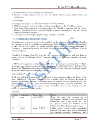 Certified WordPress Developer
www.vskills.in Page 7
Customization is easy according to the user's needs.
It allows creating different roles for users for website such as admin, author, editor and
contributor.
Disadvantages
Using several plugins can make the website heavy to load and run.
PHP knowledge is required to make modifications or changes in the WordPress website.
Sometimes software needs to be updated to keep the WordPress up-to-date with the current
browsers and mobile devices. Updating WordPress version leads to loss of data, so a backup
copy of the website is required.
Modifying and formatting the graphic images and tables is difficult.
1.4. WordPress Evolution and Versions
b2/cafelog, more commonly known as b2 or cafelog, was the precursor to WordPress. b2/cafelog
was estimated to have been installed on approximately 2,000 blogs as of May 2003. It was written
in PHP for use with MySQL by Michel Valdrighi, who is now a contributing developer to
WordPress. Although WordPress is the official successor, another project, b2evolution, is also in
active development.
WordPress first appeared in 2003 as a joint effort between Matt Mullenweg and Mike Little to
create a fork of b2. Christine Selleck Tremoulet, a friend of Mullenweg, suggested the name
WordPress.
In 2004 the licensing terms for the competing Movable Type package were changed by Six Apart,
resulting in many of its most influential users migrating to WordPress. By October 2009 the Open
Source CMS MarketShare Report concluded that WordPress enjoyed the greatest brand strength
of any open-source content management system.
History of the WordPress Name
Besides the technical terminology of WordPress, it is also interesting to know the history of the
name, WordPress. The name "WordPress" was originally coined by Christine Tremoulet in
response to developer Matthew Mullenweg's desire to associate his new software project with
printing presses. In this sense, press refers to the world of reporters, journalists, columnists, and
photographers. An aptly chosen name, because WordPress serves as the printing press that
enables its users to publish their words.
Versions
Version Code name Release date Notes
0.7 none May 27, 2003 Used the same file structure as its
predecessor, b2/cafelog, and continued the
numbering from its last release, 0.6. Only
0.71-gold is available for download in the
official WordPress Release Archive page.
1.0 Davis January 3, 2004 Added search engine friendly permalinks,
multiple categories, dead simple installation
and upgrade, comment moderation, XFN
 