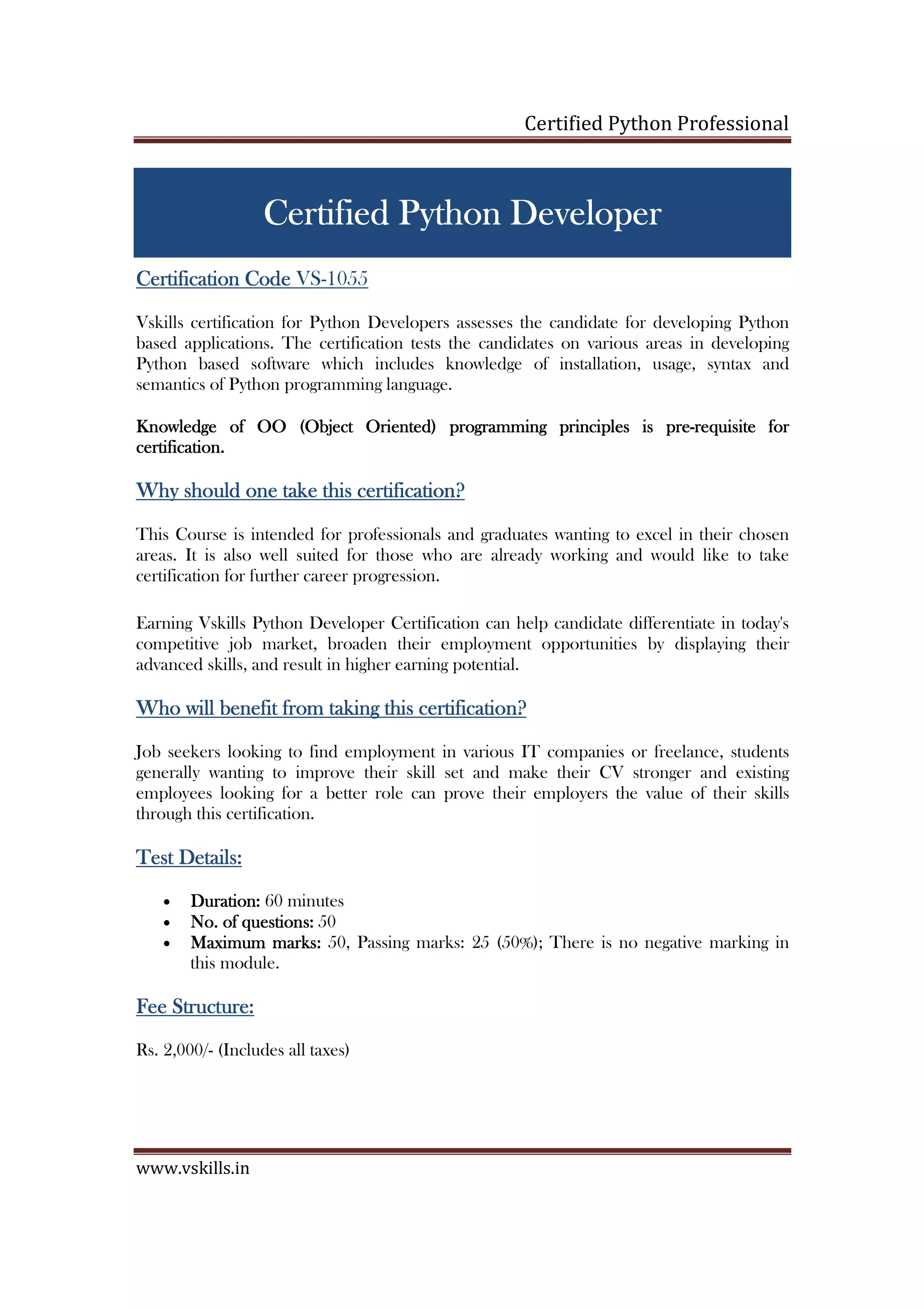 Certified Python Professional www.vskills.in CertifiedCertifiedCertifiedCertified PPPPythonythonythonython DeveloperDeveloperDeveloperDeveloper Certification CodeCertification CodeCertification CodeCertification Code VS-1055 Vskills certification for Python Developers assesses the candidate for developing Python based applications. The certification tests the candidates on various areas in developing Python based software which includes knowledge of installation, usage, syntax and semantics of Python programming language. Knowledge of OO (Object Oriented)Knowledge of OO (Object Oriented)Knowledge of OO (Object Oriented)Knowledge of OO (Object Oriented) programmingprogrammingprogrammingprogramming principles is preprinciples is preprinciples is preprinciples is pre----requisite forrequisite forrequisite forrequisite for certification.certification.certification.certification. Why should one take this certifWhy should one take this certifWhy should one take this certifWhy should one take this certification?ication?ication?ication? This Course is intended for professionals and graduates wanting to excel in their chosen areas. It is also well suited for those who are already working and would like to take certification for further career progression. Earning Vskills Python Developer Certification can help candidate differentiate in today's competitive job market, broaden their employment opportunities by displaying their advanced skills, and result in higher earning potential. Who will benefit from taking this certification?Who will benefit from taking this certification?Who will benefit from taking this certification?Who will benefit from taking this certification? Job seekers looking to find employment in various IT companies or freelance, students generally wanting to improve their skill set and make their CV stronger and existing employees looking for a better role can prove their employers the value of their skills through this certification. Test Details:Test Details:Test Details:Test Details: • Duration:Duration:Duration:Duration: 60 minutes • No. of questions:No. of questions:No. of questions:No. of questions: 50 • Maximum marks:Maximum marks:Maximum marks:Maximum marks: 50, Passing marks: 25 (50%); There is no negative marking in this module. Fee Structure:Fee Structure:Fee Structure:Fee Structure: Rs. 4,000/- (Includes all taxes) 