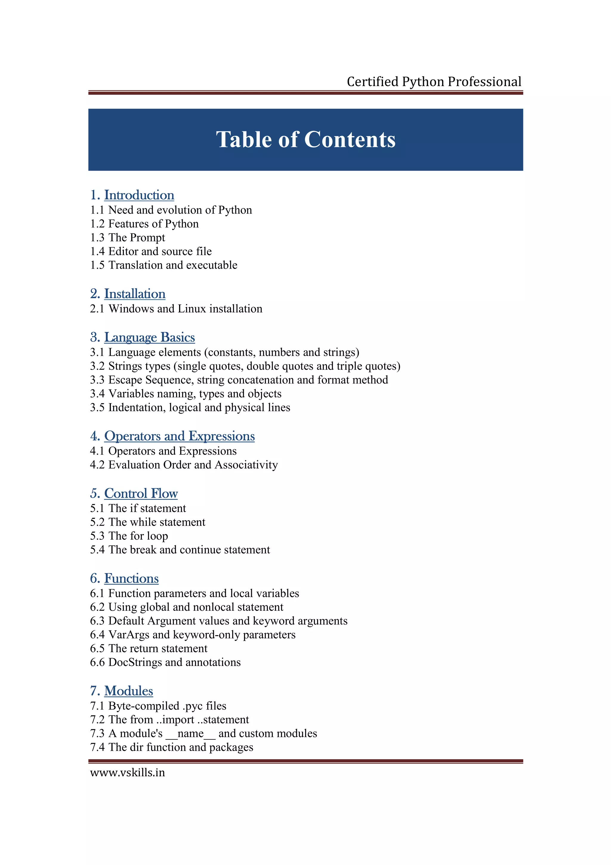 Certified Python Professional www.vskills.in Table of Contents 1.1.1.1. IntroductionIntroductionIntroductionIntroduction 1.1 Need and evolution of Python 1.2 Features of Python 1.3 The Prompt 1.4 Editor and source file 1.5 Translation and executable 2.2.2.2. InstallationInstallationInstallationInstallation 2.1 Windows and Linux installation 3.3.3.3. LanguageLanguageLanguageLanguage BasicsBasicsBasicsBasics 3.1 Language elements (constants, numbers and strings) 3.2 Strings types (single quotes, double quotes and triple quotes) 3.3 Escape Sequence, string concatenation and format method 3.4 Variables naming, types and objects 3.5 Indentation, logical and physical lines 4.4.4.4. Operators and ExpressionsOperators and ExpressionsOperators and ExpressionsOperators and Expressions 4.1 Operators and Expressions 4.2 Evaluation Order and Associativity 5.5.5.5. Control FlowControl FlowControl FlowControl Flow 5.1 The if statement 5.2 The while statement 5.3 The for loop 5.4 The break and continue statement 6.6.6.6. FunctionsFunctionsFunctionsFunctions 6.1 Function parameters and local variables 6.2 Using global and nonlocal statement 6.3 Default Argument values and keyword arguments 6.4 VarArgs and keyword-only parameters 6.5 The return statement 6.6 DocStrings and annotations 7.7.7.7. ModulesModulesModulesModules 7.1 Byte-compiled .pyc files 7.2 The from ..import ..statement 7.3 A module's __name__ and custom modules 7.4 The dir function and packages 