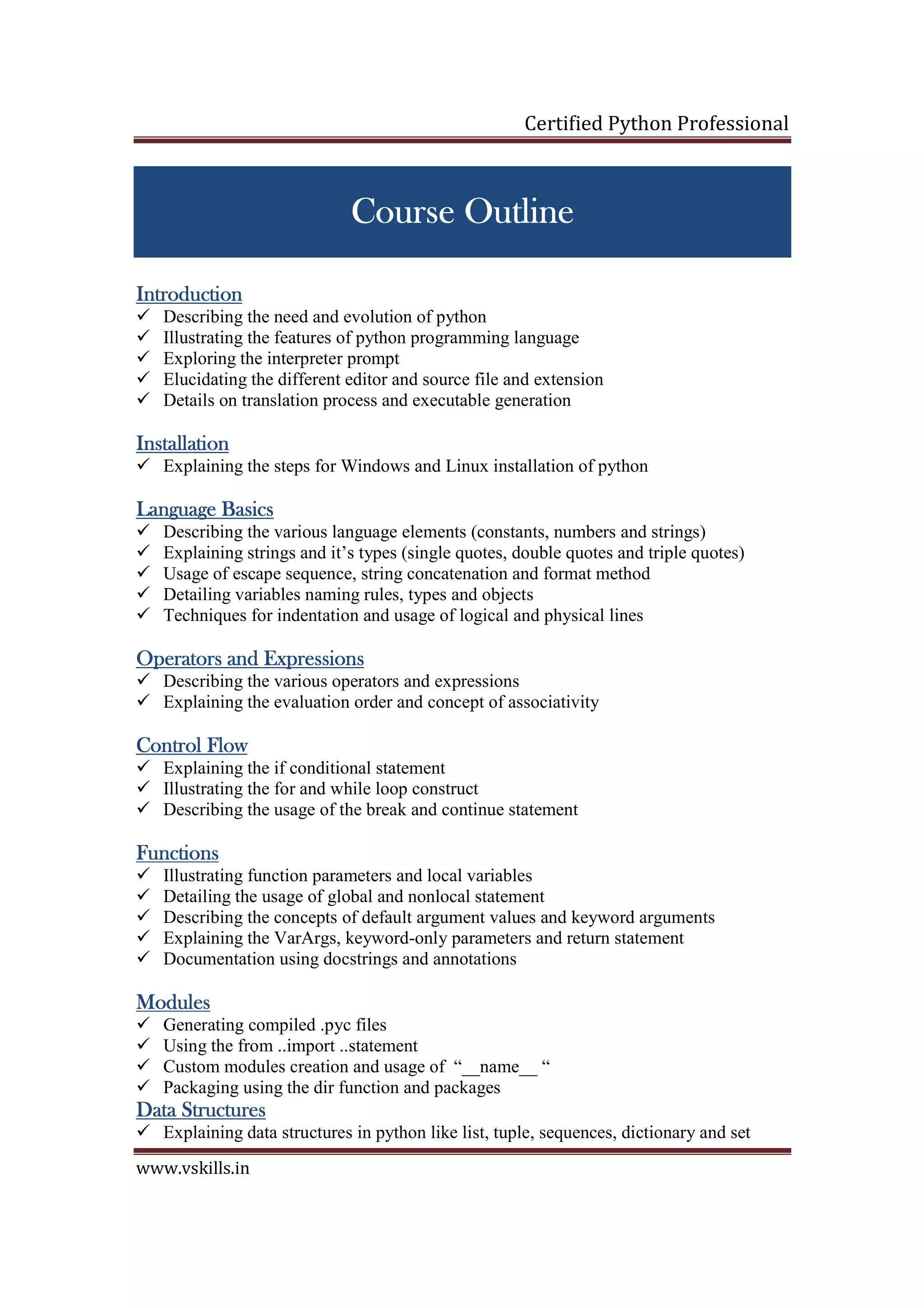 Certified Python Professional www.vskills.in Course OutlineCourse OutlineCourse OutlineCourse Outline IntroductionIntroductionIntroductionIntroduction Describing the need and evolution of python Illustrating the features of python programming language Exploring the interpreter prompt Elucidating the different editor and source file and extension Details on translation process and executable generation InstallationInstallationInstallationInstallation Explaining the steps for Windows and Linux installation of python LanguageLanguageLanguageLanguage BasicsBasicsBasicsBasics Describing the various language elements (constants, numbers and strings) Explaining strings and it’s types (single quotes, double quotes and triple quotes) Usage of escape sequence, string concatenation and format method Detailing variables naming rules, types and objects Techniques for indentation and usage of logical and physical lines Operators and ExpressionsOperators and ExpressionsOperators and ExpressionsOperators and Expressions Describing the various operators and expressions Explaining the evaluation order and concept of associativity Control FlowControl FlowControl FlowControl Flow Explaining the if conditional statement Illustrating the for and while loop construct Describing the usage of the break and continue statement FunctionsFunctionsFunctionsFunctions Illustrating function parameters and local variables Detailing the usage of global and nonlocal statement Describing the concepts of default argument values and keyword arguments Explaining the VarArgs, keyword-only parameters and return statement Documentation using docstrings and annotations ModulesModulesModulesModules Generating compiled .pyc files Using the from ..import ..statement Custom modules creation and usage of “__name__ “ Packaging using the dir function and packages Data StructuresData StructuresData StructuresData Structures Explaining data structures in python like list, tuple, sequences, dictionary and set 