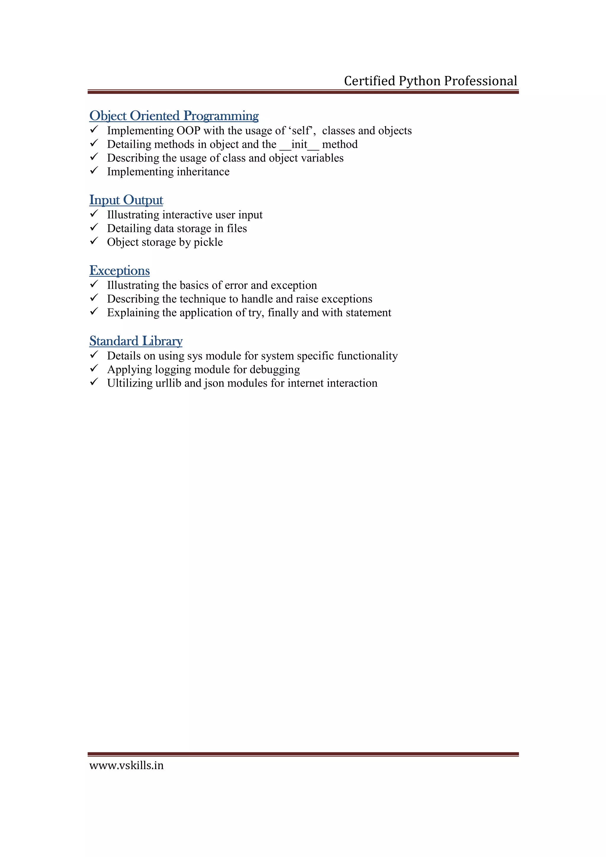 Certified Python Professional www.vskills.in ObjObjObjObject Oriented Programmingect Oriented Programmingect Oriented Programmingect Oriented Programming Implementing OOP with the usage of ‘self’, classes and objects Detailing methods in object and the __init__ method Describing the usage of class and object variables Implementing inheritance Input OutputInput OutputInput OutputInput Output Illustrating interactive user input Detailing data storage in files Object storage by pickle ExceptionsExceptionsExceptionsExceptions Illustrating the basics of error and exception Describing the technique to handle and raise exceptions Explaining the application of try, finally and with statement StandardStandardStandardStandard LibraryLibraryLibraryLibrary Details on using sys module for system specific functionality Applying logging module for debugging Ultilizing urllib and json modules for internet interaction 