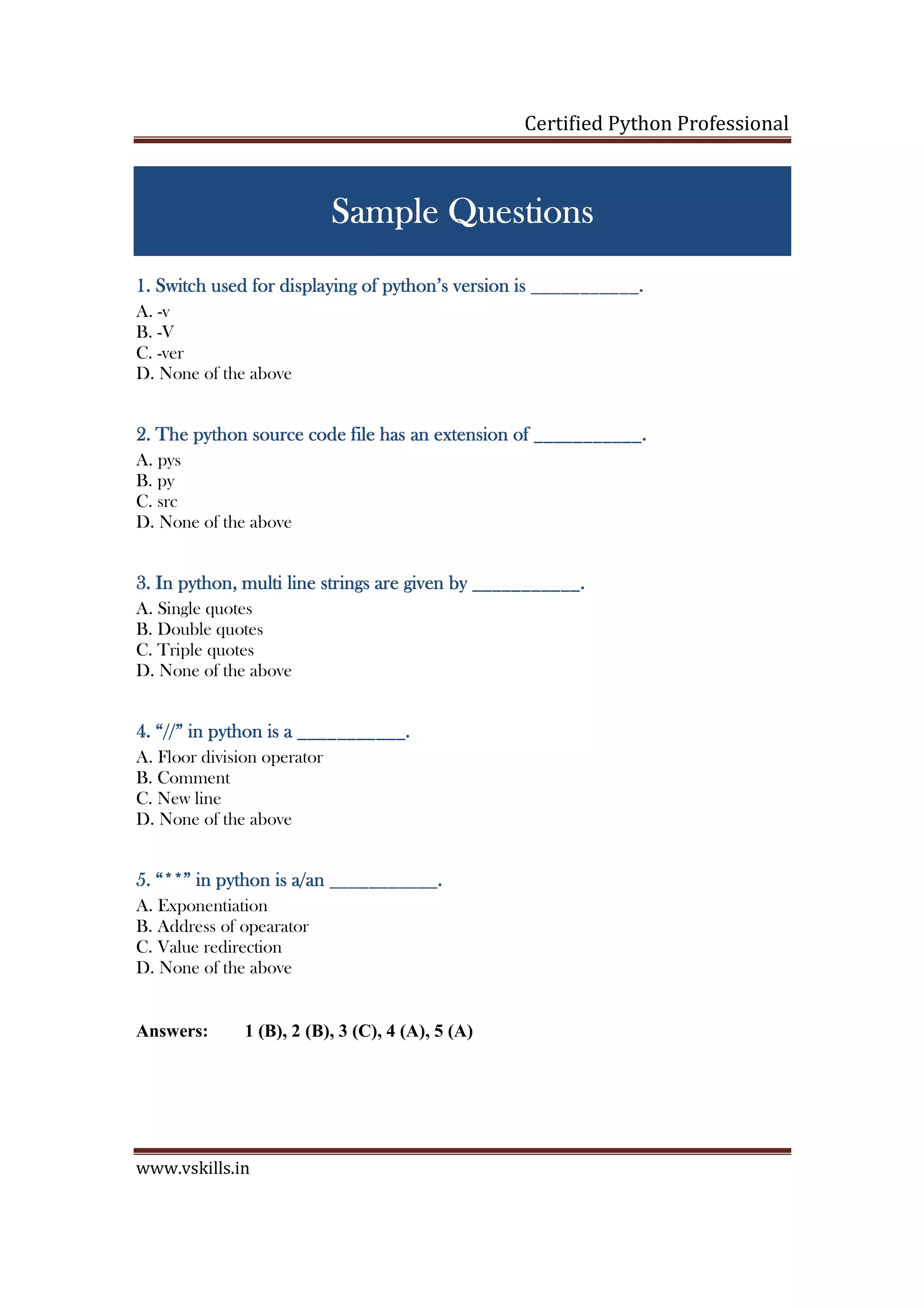 Certified Python Professional www.vskills.in Sample QuestionsSample QuestionsSample QuestionsSample Questions 1.1.1.1. Switch used for displaying of python’s version isSwitch used for displaying of python’s version isSwitch used for displaying of python’s version isSwitch used for displaying of python’s version is ______________________________________.__.__.__. A. -v B. -V C. -ver D. None of the above 2222.... TheTheTheThe python source codepython source codepython source codepython source code filefilefilefile has an extension ofhas an extension ofhas an extension ofhas an extension of ___________.___________.___________.___________. A. pys B. py C. src D. None of the above 3333.... In pythonIn pythonIn pythonIn python,,,, multi line strings are given bymulti line strings are given bymulti line strings are given bymulti line strings are given by ___________.___________.___________.___________. A. Single quotes B. Double quotes C. Triple quotes D. None of the above 4444.... “//” in python is“//” in python is“//” in python is“//” in python is aaaa ___________.___________.___________.___________. A. Floor division operator B. Comment C. New line D. None of the above 5555.... “**” in python is“**” in python is“**” in python is“**” in python is a/aa/aa/aa/annnn ___________.___________.___________.___________. A. Exponentiation B. Address of opearator C. Value redirection D. None of the above Answers: 1 (B), 2 (B), 3 (C), 4 (A), 5 (A) 
