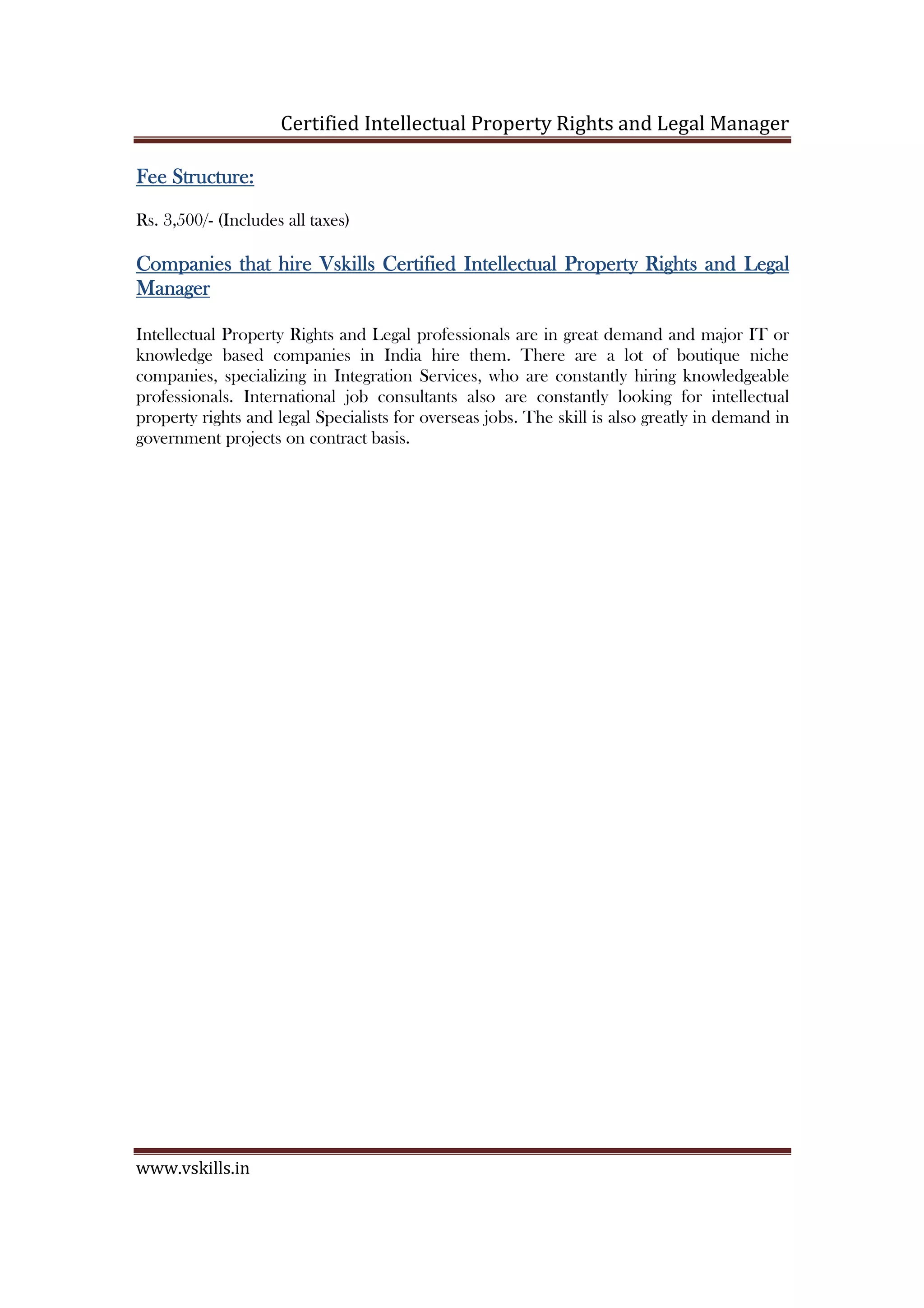 Certified Intellectual Property Rights and Legal Manager
www.vskills.in
Fee Structure:Fee Structure:Fee Structure:Fee Structure:
Rs. 4,000/- (Includes all taxes)
Companies that hireCompanies that hireCompanies that hireCompanies that hire VskillsVskillsVskillsVskills CertifiedCertifiedCertifiedCertified IntellIntellIntellIntellectual Property Rights and Legalectual Property Rights and Legalectual Property Rights and Legalectual Property Rights and Legal
ManagerManagerManagerManager
Intellectual Property Rights and Legal professionals are in great demand and major IT or
knowledge based companies in India hire them. There are a lot of boutique niche
companies, specializing in Integration Services, who are constantly hiring knowledgeable
professionals. International job consultants also are constantly looking for intellectual
property rights and legal Specialists for overseas jobs. The skill is also greatly in demand in
government projects on contract basis.
 