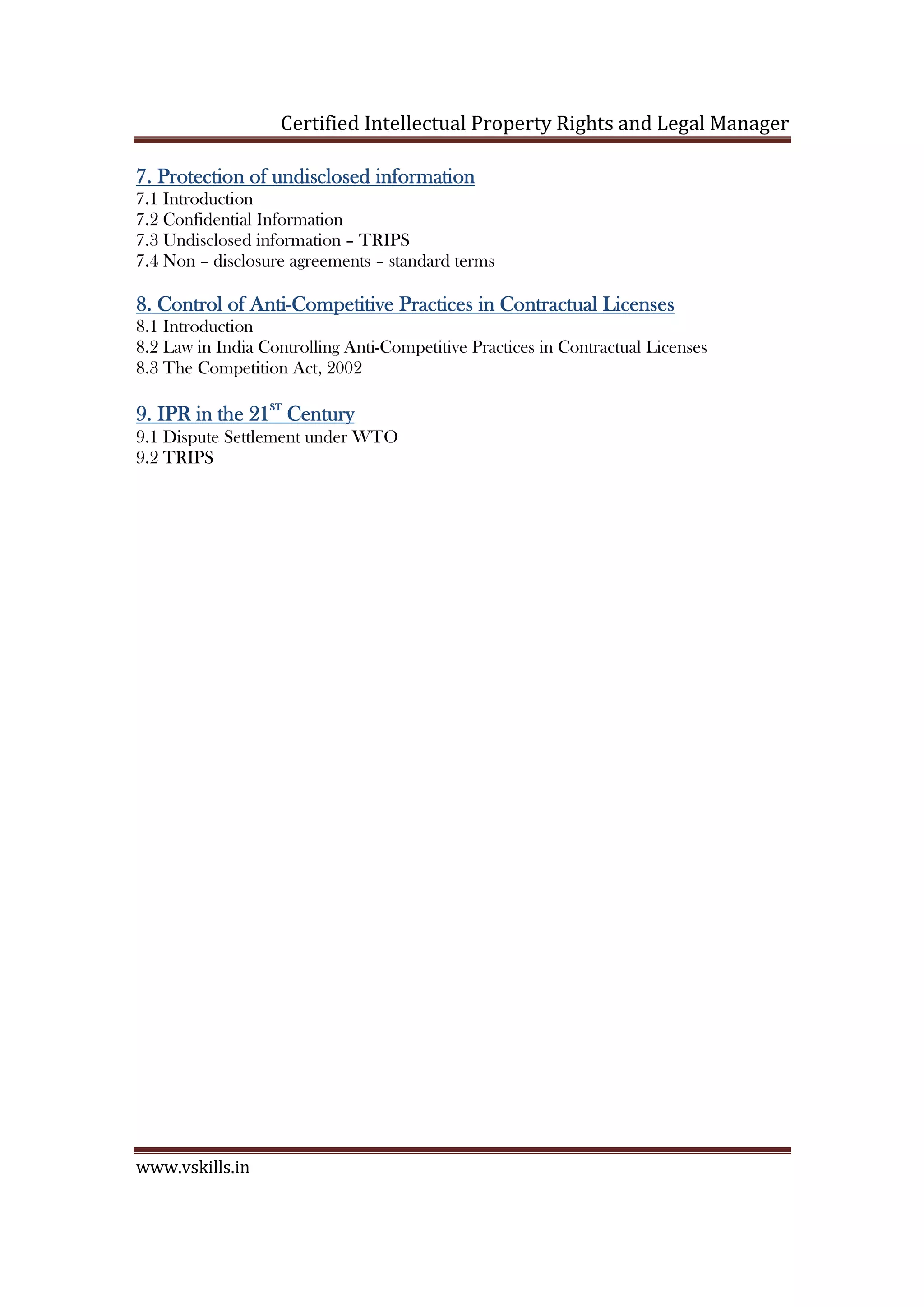 Certified Intellectual Property Rights and Legal Manager
www.vskills.in
7.7.7.7. Protection of undisclosed informationProtection of undisclosed informationProtection of undisclosed informationProtection of undisclosed information
7.1 Introduction
7.2 Confidential Information
7.3 Undisclosed information – TRIPS
7.4 Non – disclosure agreements – standard terms
8.8.8.8. Control of AntiControl of AntiControl of AntiControl of Anti----Competitive Practices in Contractual LicensesCompetitive Practices in Contractual LicensesCompetitive Practices in Contractual LicensesCompetitive Practices in Contractual Licenses
8.1 Introduction
8.2 Law in India Controlling Anti-Competitive Practices in Contractual Licenses
8.3 The Competition Act, 2002
9.9.9.9. IPR in the 21IPR in the 21IPR in the 21IPR in the 21STSTSTST
CenturyCenturyCenturyCentury
9.1 Dispute Settlement under WTO
9.2 TRIPS
 