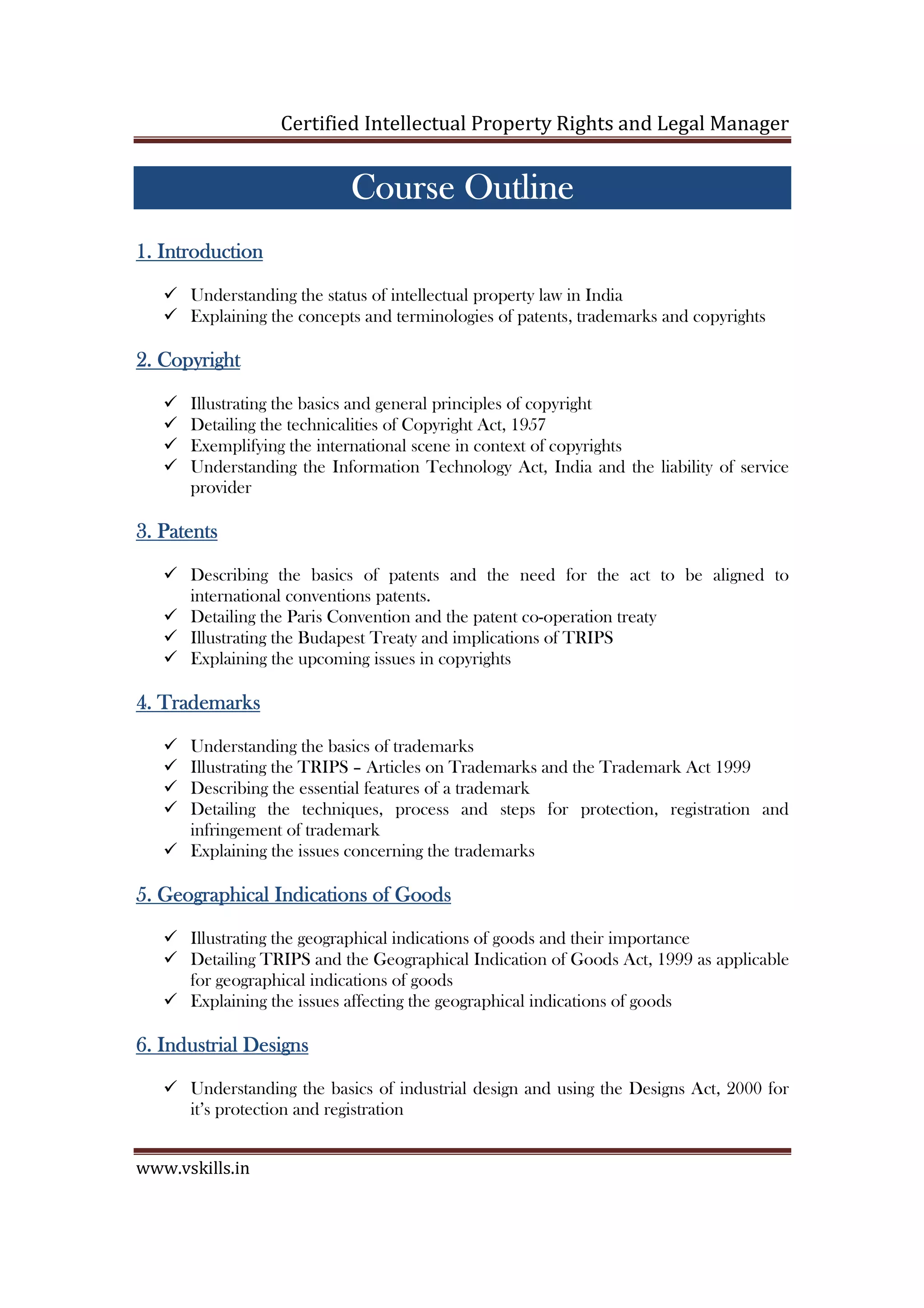 Certified Intellectual Property Rights and Legal Manager
www.vskills.in
Course OutlineCourse OutlineCourse OutlineCourse Outline
1.1.1.1. IntroductionIntroductionIntroductionIntroduction
Understanding the status of intellectual property law in India
Explaining the concepts and terminologies of patents, trademarks and copyrights
2.2.2.2. CopyrightCopyrightCopyrightCopyright
Illustrating the basics and general principles of copyright
Detailing the technicalities of Copyright Act, 1957
Exemplifying the international scene in context of copyrights
Understanding the Information Technology Act, India and the liability of service
provider
3.3.3.3. PatentsPatentsPatentsPatents
Describing the basics of patents and the need for the act to be aligned to
international conventions patents.
Detailing the Paris Convention and the patent co-operation treaty
Illustrating the Budapest Treaty and implications of TRIPS
Explaining the upcoming issues in copyrights
4.4.4.4. TrademarksTrademarksTrademarksTrademarks
Understanding the basics of trademarks
Illustrating the TRIPS – Articles on Trademarks and the Trademark Act 1999
Describing the essential features of a trademark
Detailing the techniques, process and steps for protection, registration and
infringement of trademark
Explaining the issues concerning the trademarks
5.5.5.5. Geographical Indications of GoodsGeographical Indications of GoodsGeographical Indications of GoodsGeographical Indications of Goods
Illustrating the geographical indications of goods and their importance
Detailing TRIPS and the Geographical Indication of Goods Act, 1999 as applicable
for geographical indications of goods
Explaining the issues affecting the geographical indications of goods
6.6.6.6. Industrial DesignsIndustrial DesignsIndustrial DesignsIndustrial Designs
Understanding the basics of industrial design and using the Designs Act, 2000 for
it’s protection and registration
 