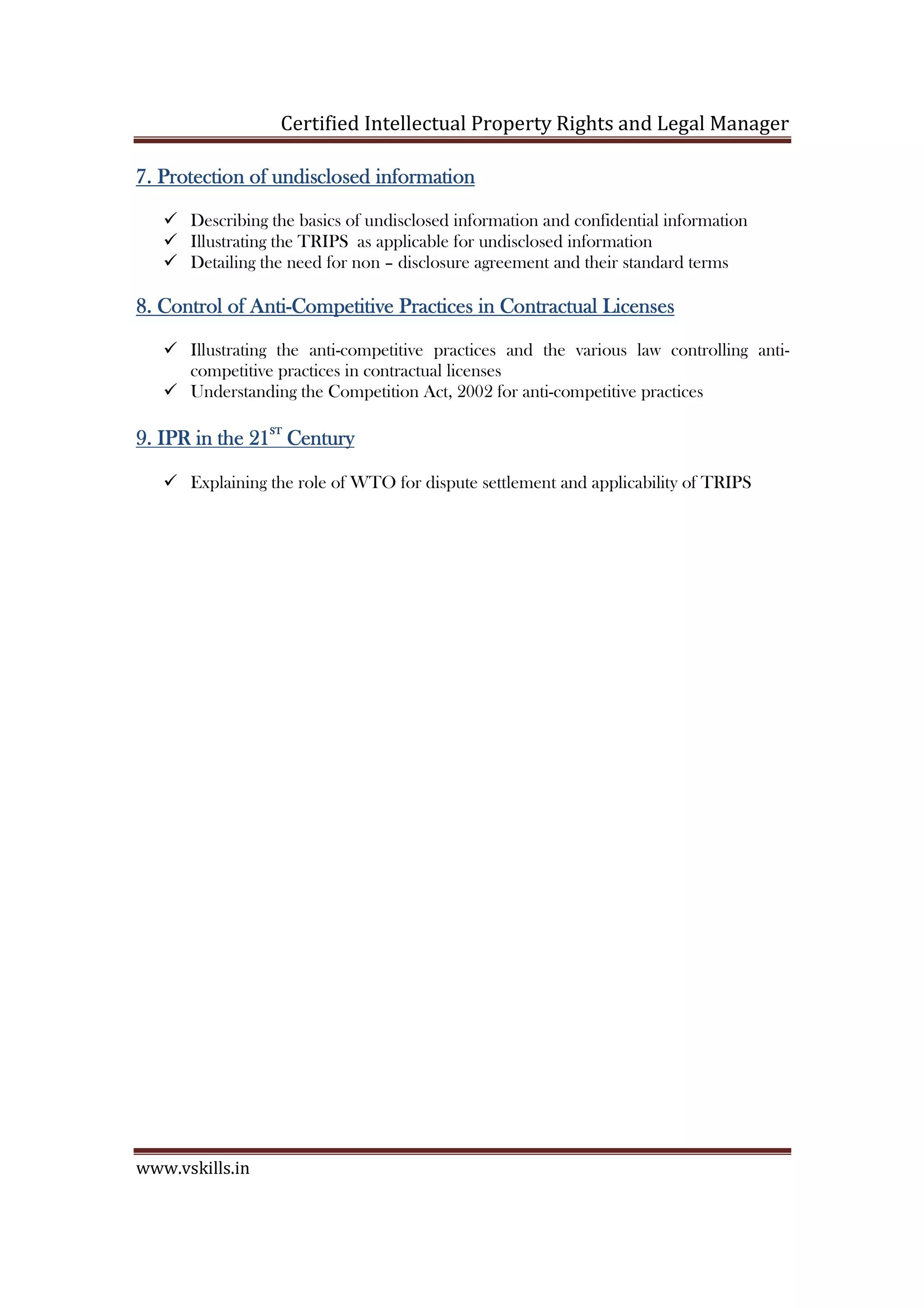 Certified Intellectual Property Rights and Legal Manager
www.vskills.in
7.7.7.7. Protection of undisclosed informationProtection of undisclosed informationProtection of undisclosed informationProtection of undisclosed information
Describing the basics of undisclosed information and confidential information
Illustrating the TRIPS as applicable for undisclosed information
Detailing the need for non – disclosure agreement and their standard terms
8.8.8.8. Control of AntiControl of AntiControl of AntiControl of Anti----Competitive Practices in Contractual LicensesCompetitive Practices in Contractual LicensesCompetitive Practices in Contractual LicensesCompetitive Practices in Contractual Licenses
Illustrating the anti-competitive practices and the various law controlling anti-
competitive practices in contractual licenses
Understanding the Competition Act, 2002 for anti-competitive practices
9.9.9.9. IPR in the 21IPR in the 21IPR in the 21IPR in the 21
STSTSTST
CenturyCenturyCenturyCentury
Explaining the role of WTO for dispute settlement and applicability of TRIPS
 