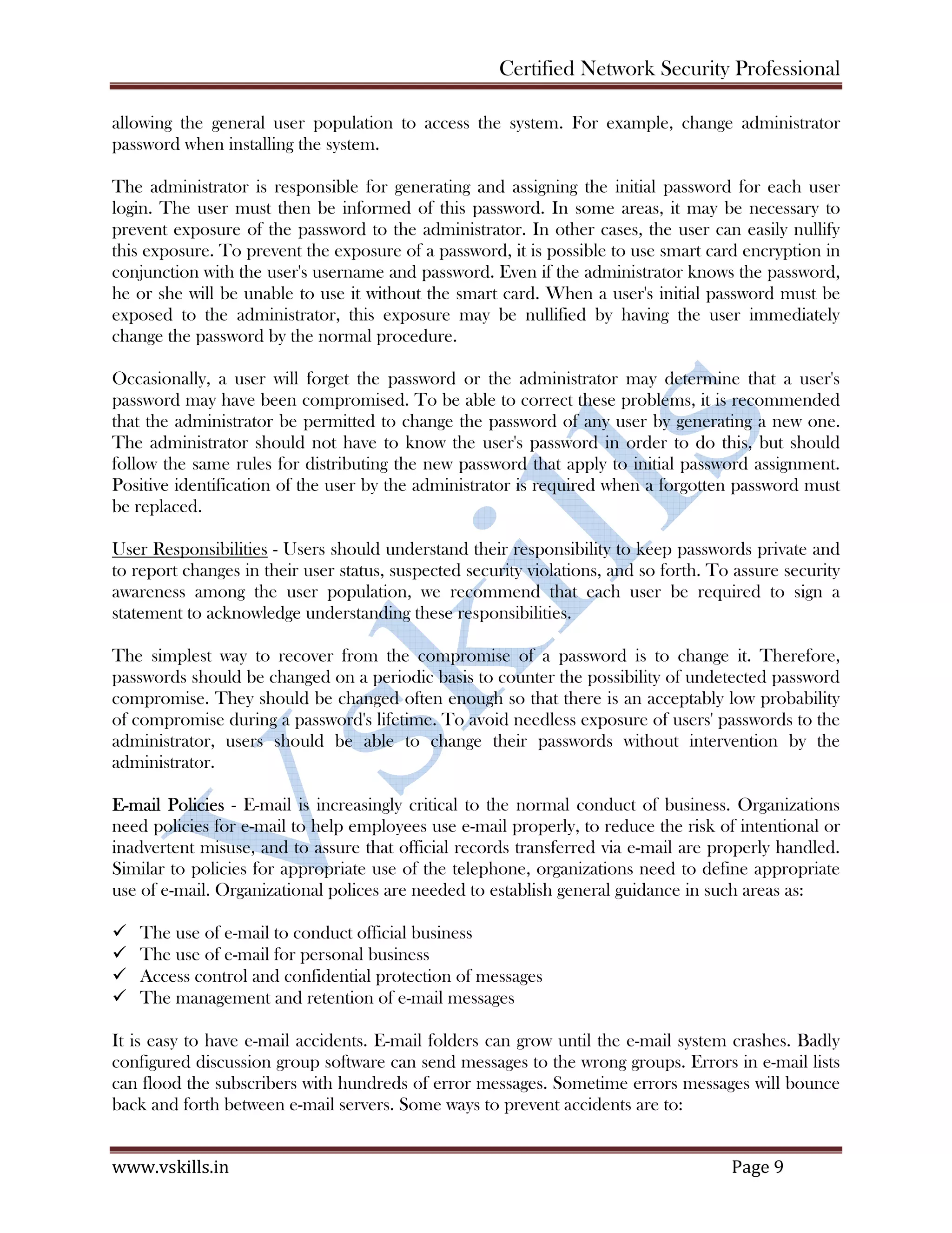 Certified Network Security Professional
www.vskills.in Page 9
allowing the general user population to access the system. For example, change administrator
password when installing the system.
The administrator is responsible for generating and assigning the initial password for each user
login. The user must then be informed of this password. In some areas, it may be necessary to
prevent exposure of the password to the administrator. In other cases, the user can easily nullify
this exposure. To prevent the exposure of a password, it is possible to use smart card encryption in
conjunction with the user's username and password. Even if the administrator knows the password,
he or she will be unable to use it without the smart card. When a user's initial password must be
exposed to the administrator, this exposure may be nullified by having the user immediately
change the password by the normal procedure.
Occasionally, a user will forget the password or the administrator may determine that a user's
password may have been compromised. To be able to correct these problems, it is recommended
that the administrator be permitted to change the password of any user by generating a new one.
The administrator should not have to know the user's password in order to do this, but should
follow the same rules for distributing the new password that apply to initial password assignment.
Positive identification of the user by the administrator is required when a forgotten password must
be replaced.
User Responsibilities - Users should understand their responsibility to keep passwords private and
to report changes in their user status, suspected security violations, and so forth. To assure security
awareness among the user population, we recommend that each user be required to sign a
statement to acknowledge understanding these responsibilities.
The simplest way to recover from the compromise of a password is to change it. Therefore,
passwords should be changed on a periodic basis to counter the possibility of undetected password
compromise. They should be changed often enough so that there is an acceptably low probability
of compromise during a password's lifetime. To avoid needless exposure of users' passwords to the
administrator, users should be able to change their passwords without intervention by the
administrator.
E-mail Policies - E-mail is increasingly critical to the normal conduct of business. Organizations
need policies for e-mail to help employees use e-mail properly, to reduce the risk of intentional or
inadvertent misuse, and to assure that official records transferred via e-mail are properly handled.
Similar to policies for appropriate use of the telephone, organizations need to define appropriate
use of e-mail. Organizational polices are needed to establish general guidance in such areas as:
The use of e-mail to conduct official business
The use of e-mail for personal business
Access control and confidential protection of messages
The management and retention of e-mail messages
It is easy to have e-mail accidents. E-mail folders can grow until the e-mail system crashes. Badly
configured discussion group software can send messages to the wrong groups. Errors in e-mail lists
can flood the subscribers with hundreds of error messages. Sometime errors messages will bounce
back and forth between e-mail servers. Some ways to prevent accidents are to:
 