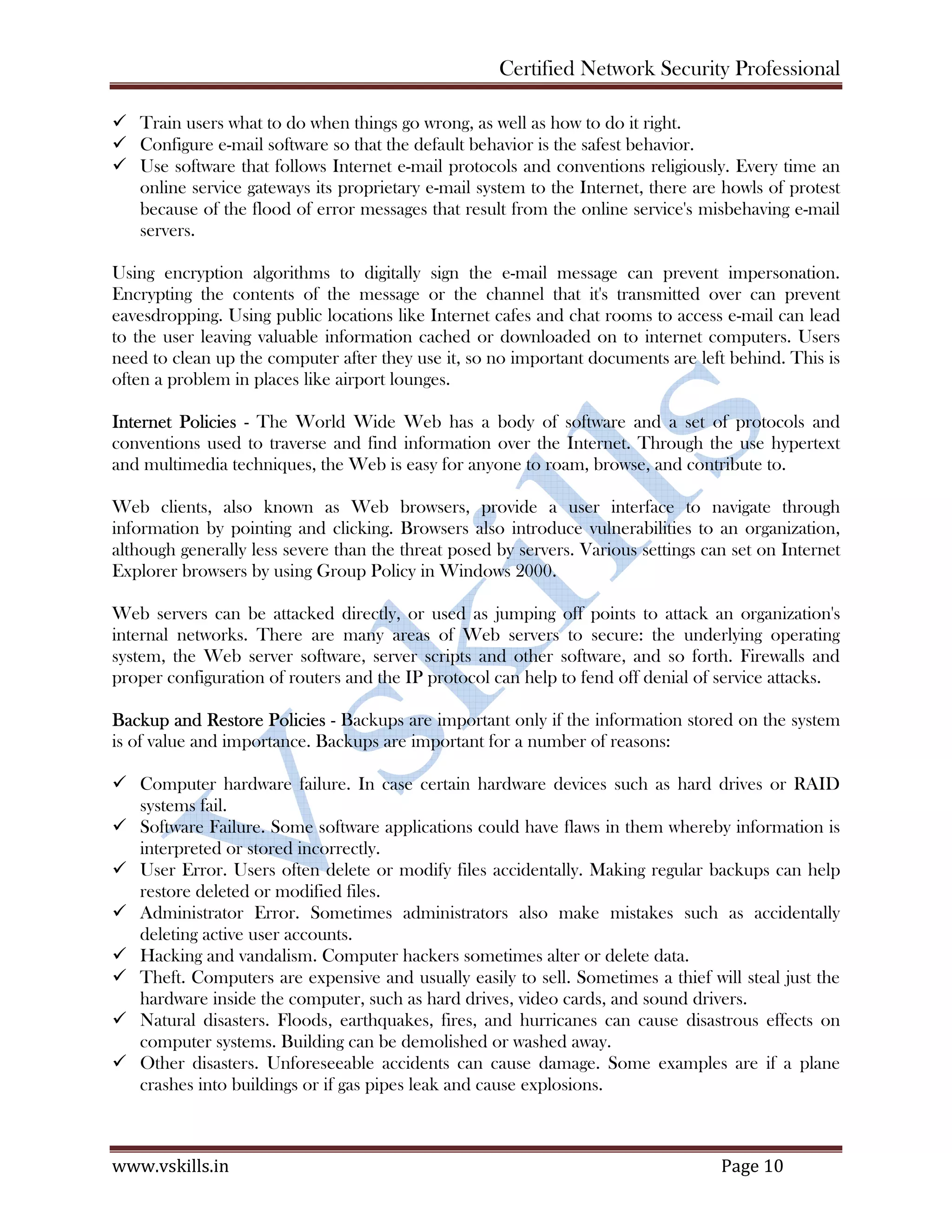 Certified Network Security Professional
www.vskills.in Page 10
Train users what to do when things go wrong, as well as how to do it right.
Configure e-mail software so that the default behavior is the safest behavior.
Use software that follows Internet e-mail protocols and conventions religiously. Every time an
online service gateways its proprietary e-mail system to the Internet, there are howls of protest
because of the flood of error messages that result from the online service's misbehaving e-mail
servers.
Using encryption algorithms to digitally sign the e-mail message can prevent impersonation.
Encrypting the contents of the message or the channel that it's transmitted over can prevent
eavesdropping. Using public locations like Internet cafes and chat rooms to access e-mail can lead
to the user leaving valuable information cached or downloaded on to internet computers. Users
need to clean up the computer after they use it, so no important documents are left behind. This is
often a problem in places like airport lounges.
Internet Policies - The World Wide Web has a body of software and a set of protocols and
conventions used to traverse and find information over the Internet. Through the use hypertext
and multimedia techniques, the Web is easy for anyone to roam, browse, and contribute to.
Web clients, also known as Web browsers, provide a user interface to navigate through
information by pointing and clicking. Browsers also introduce vulnerabilities to an organization,
although generally less severe than the threat posed by servers. Various settings can set on Internet
Explorer browsers by using Group Policy in Windows 2000.
Web servers can be attacked directly, or used as jumping off points to attack an organization's
internal networks. There are many areas of Web servers to secure: the underlying operating
system, the Web server software, server scripts and other software, and so forth. Firewalls and
proper configuration of routers and the IP protocol can help to fend off denial of service attacks.
Backup and Restore Policies - Backups are important only if the information stored on the system
is of value and importance. Backups are important for a number of reasons:
Computer hardware failure. In case certain hardware devices such as hard drives or RAID
systems fail.
Software Failure. Some software applications could have flaws in them whereby information is
interpreted or stored incorrectly.
User Error. Users often delete or modify files accidentally. Making regular backups can help
restore deleted or modified files.
Administrator Error. Sometimes administrators also make mistakes such as accidentally
deleting active user accounts.
Hacking and vandalism. Computer hackers sometimes alter or delete data.
Theft. Computers are expensive and usually easily to sell. Sometimes a thief will steal just the
hardware inside the computer, such as hard drives, video cards, and sound drivers.
Natural disasters. Floods, earthquakes, fires, and hurricanes can cause disastrous effects on
computer systems. Building can be demolished or washed away.
Other disasters. Unforeseeable accidents can cause damage. Some examples are if a plane
crashes into buildings or if gas pipes leak and cause explosions.
 
