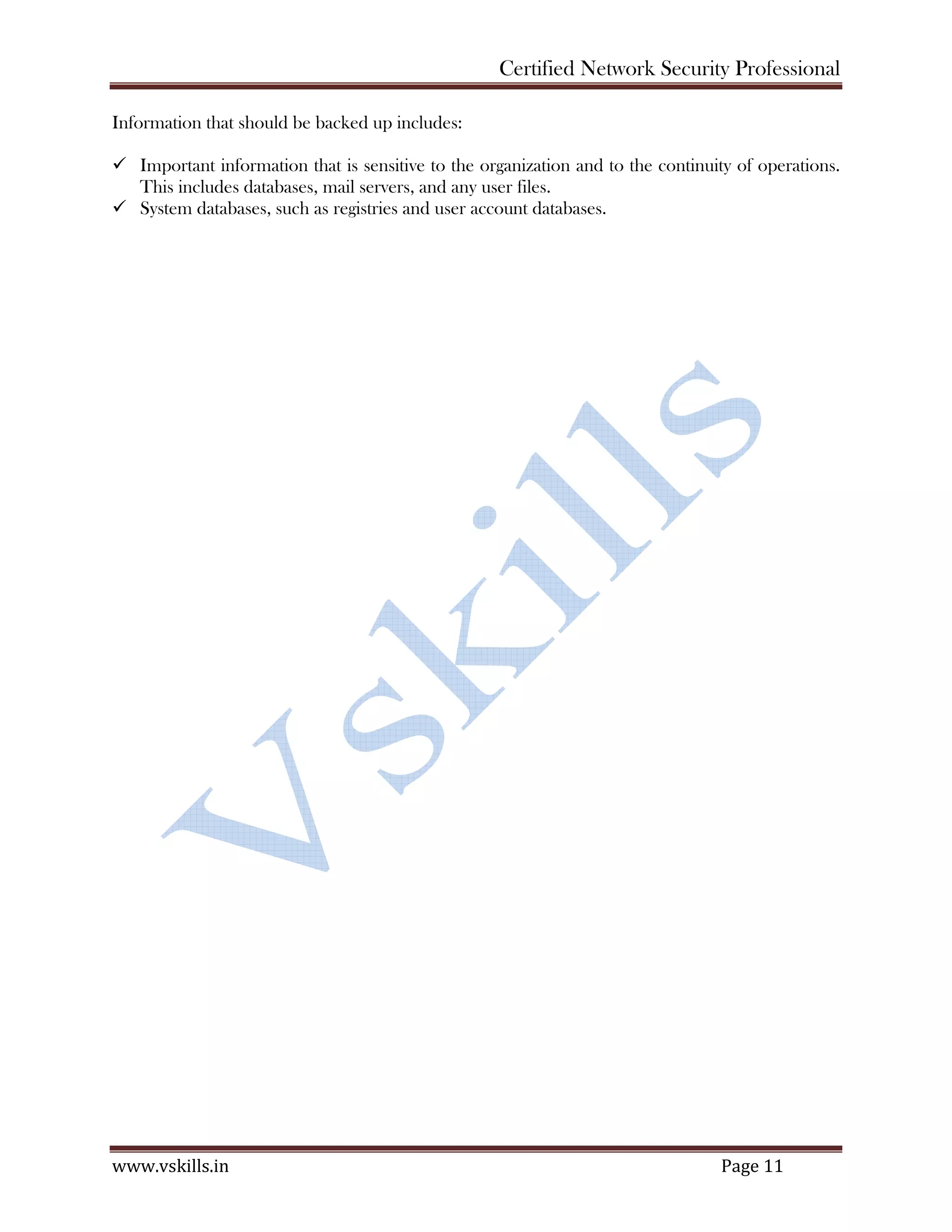 Certified Network Security Professional
www.vskills.in Page 11
Information that should be backed up includes:
Important information that is sensitive to the organization and to the continuity of operations.
This includes databases, mail servers, and any user files.
System databases, such as registries and user account databases.
 