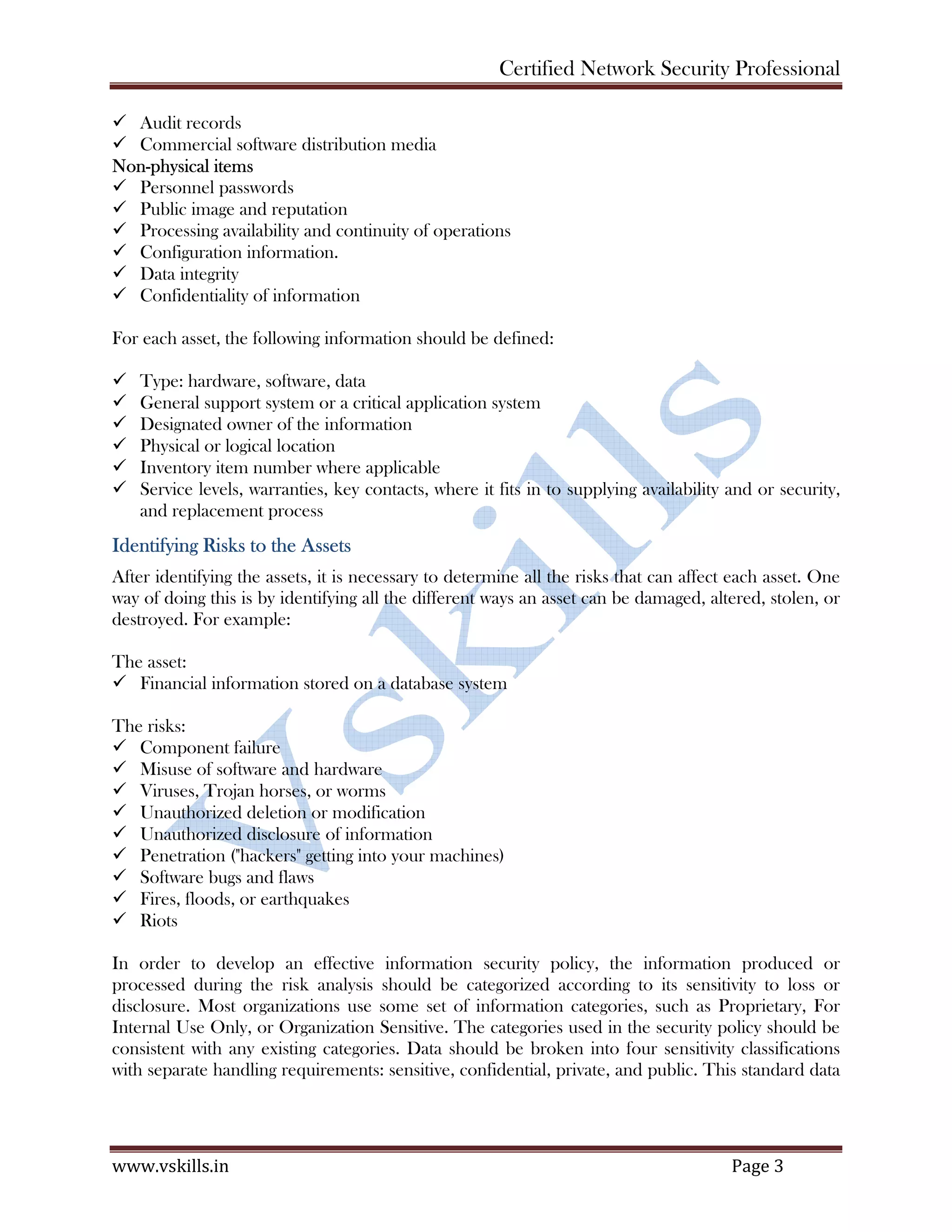 Certified Network Security Professional
www.vskills.in Page 3
Audit records
Commercial software distribution media
Non-physical items
Personnel passwords
Public image and reputation
Processing availability and continuity of operations
Configuration information.
Data integrity
Confidentiality of information
For each asset, the following information should be defined:
Type: hardware, software, data
General support system or a critical application system
Designated owner of the information
Physical or logical location
Inventory item number where applicable
Service levels, warranties, key contacts, where it fits in to supplying availability and or security,
and replacement process
Identifying Risks to the Assets
After identifying the assets, it is necessary to determine all the risks that can affect each asset. One
way of doing this is by identifying all the different ways an asset can be damaged, altered, stolen, or
destroyed. For example:
The asset:
Financial information stored on a database system
The risks:
Component failure
Misuse of software and hardware
Viruses, Trojan horses, or worms
Unauthorized deletion or modification
Unauthorized disclosure of information
Penetration ("hackers" getting into your machines)
Software bugs and flaws
Fires, floods, or earthquakes
Riots
In order to develop an effective information security policy, the information produced or
processed during the risk analysis should be categorized according to its sensitivity to loss or
disclosure. Most organizations use some set of information categories, such as Proprietary, For
Internal Use Only, or Organization Sensitive. The categories used in the security policy should be
consistent with any existing categories. Data should be broken into four sensitivity classifications
with separate handling requirements: sensitive, confidential, private, and public. This standard data
 