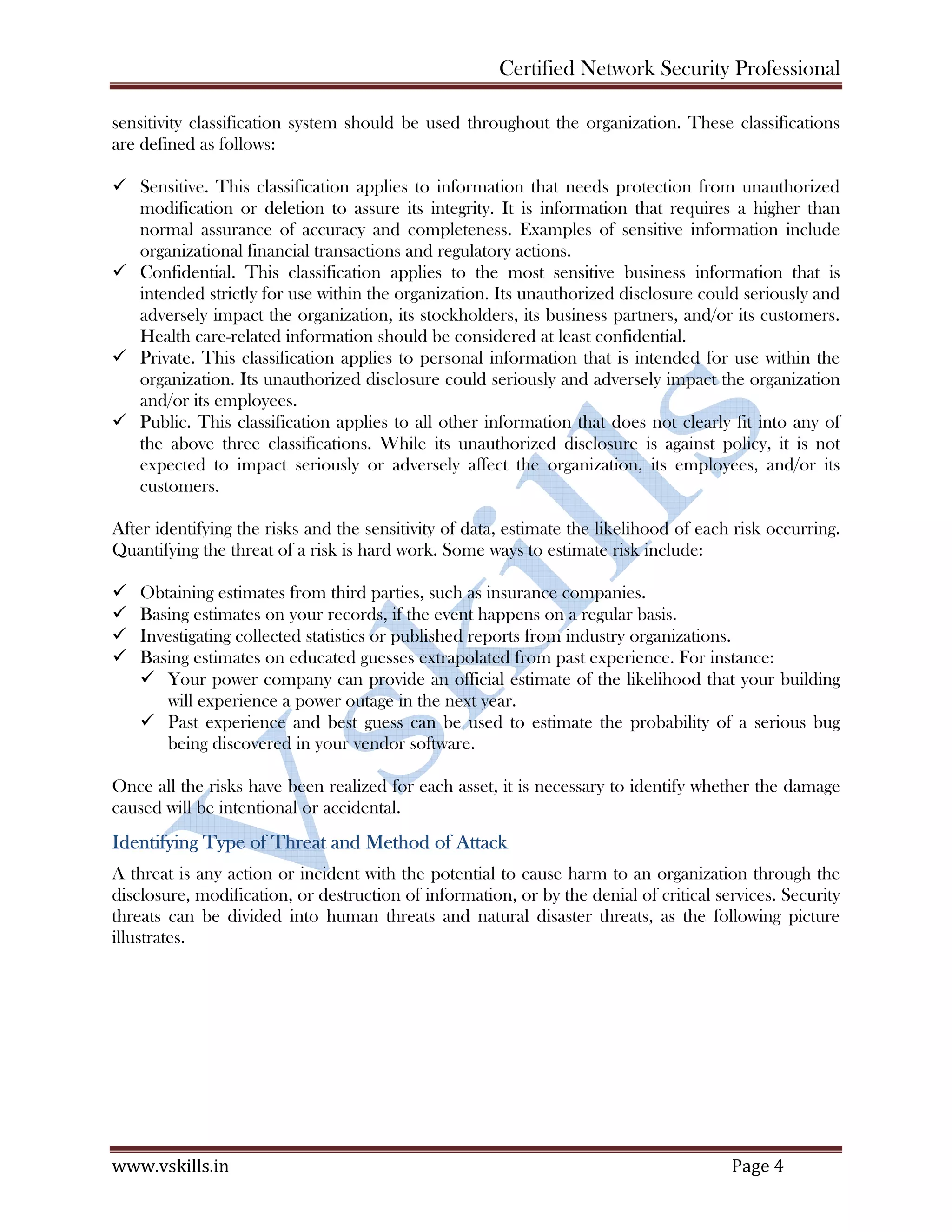 Certified Network Security Professional
www.vskills.in Page 4
sensitivity classification system should be used throughout the organization. These classifications
are defined as follows:
Sensitive. This classification applies to information that needs protection from unauthorized
modification or deletion to assure its integrity. It is information that requires a higher than
normal assurance of accuracy and completeness. Examples of sensitive information include
organizational financial transactions and regulatory actions.
Confidential. This classification applies to the most sensitive business information that is
intended strictly for use within the organization. Its unauthorized disclosure could seriously and
adversely impact the organization, its stockholders, its business partners, and/or its customers.
Health care-related information should be considered at least confidential.
Private. This classification applies to personal information that is intended for use within the
organization. Its unauthorized disclosure could seriously and adversely impact the organization
and/or its employees.
Public. This classification applies to all other information that does not clearly fit into any of
the above three classifications. While its unauthorized disclosure is against policy, it is not
expected to impact seriously or adversely affect the organization, its employees, and/or its
customers.
After identifying the risks and the sensitivity of data, estimate the likelihood of each risk occurring.
Quantifying the threat of a risk is hard work. Some ways to estimate risk include:
Obtaining estimates from third parties, such as insurance companies.
Basing estimates on your records, if the event happens on a regular basis.
Investigating collected statistics or published reports from industry organizations.
Basing estimates on educated guesses extrapolated from past experience. For instance:
Your power company can provide an official estimate of the likelihood that your building
will experience a power outage in the next year.
Past experience and best guess can be used to estimate the probability of a serious bug
being discovered in your vendor software.
Once all the risks have been realized for each asset, it is necessary to identify whether the damage
caused will be intentional or accidental.
Identifying Type of Threat and Method of Attack
A threat is any action or incident with the potential to cause harm to an organization through the
disclosure, modification, or destruction of information, or by the denial of critical services. Security
threats can be divided into human threats and natural disaster threats, as the following picture
illustrates.
 