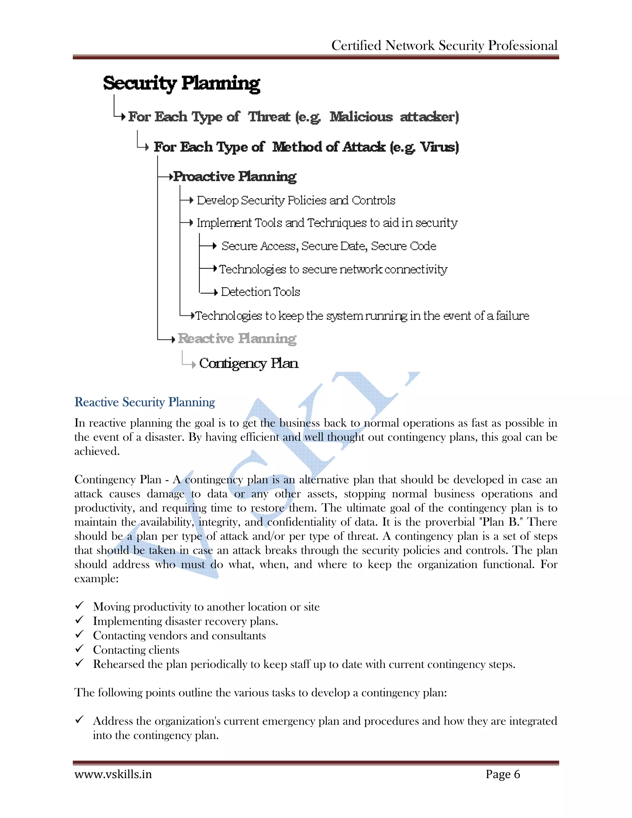 Certified Network Security Professional
www.vskills.in Page 6
Reactive Security Planning
In reactive planning the goal is to get the business back to normal operations as fast as possible in
the event of a disaster. By having efficient and well thought out contingency plans, this goal can be
achieved.
Contingency Plan - A contingency plan is an alternative plan that should be developed in case an
attack causes damage to data or any other assets, stopping normal business operations and
productivity, and requiring time to restore them. The ultimate goal of the contingency plan is to
maintain the availability, integrity, and confidentiality of data. It is the proverbial "Plan B." There
should be a plan per type of attack and/or per type of threat. A contingency plan is a set of steps
that should be taken in case an attack breaks through the security policies and controls. The plan
should address who must do what, when, and where to keep the organization functional. For
example:
Moving productivity to another location or site
Implementing disaster recovery plans.
Contacting vendors and consultants
Contacting clients
Rehearsed the plan periodically to keep staff up to date with current contingency steps.
The following points outline the various tasks to develop a contingency plan:
Address the organization's current emergency plan and procedures and how they are integrated
into the contingency plan.
 
