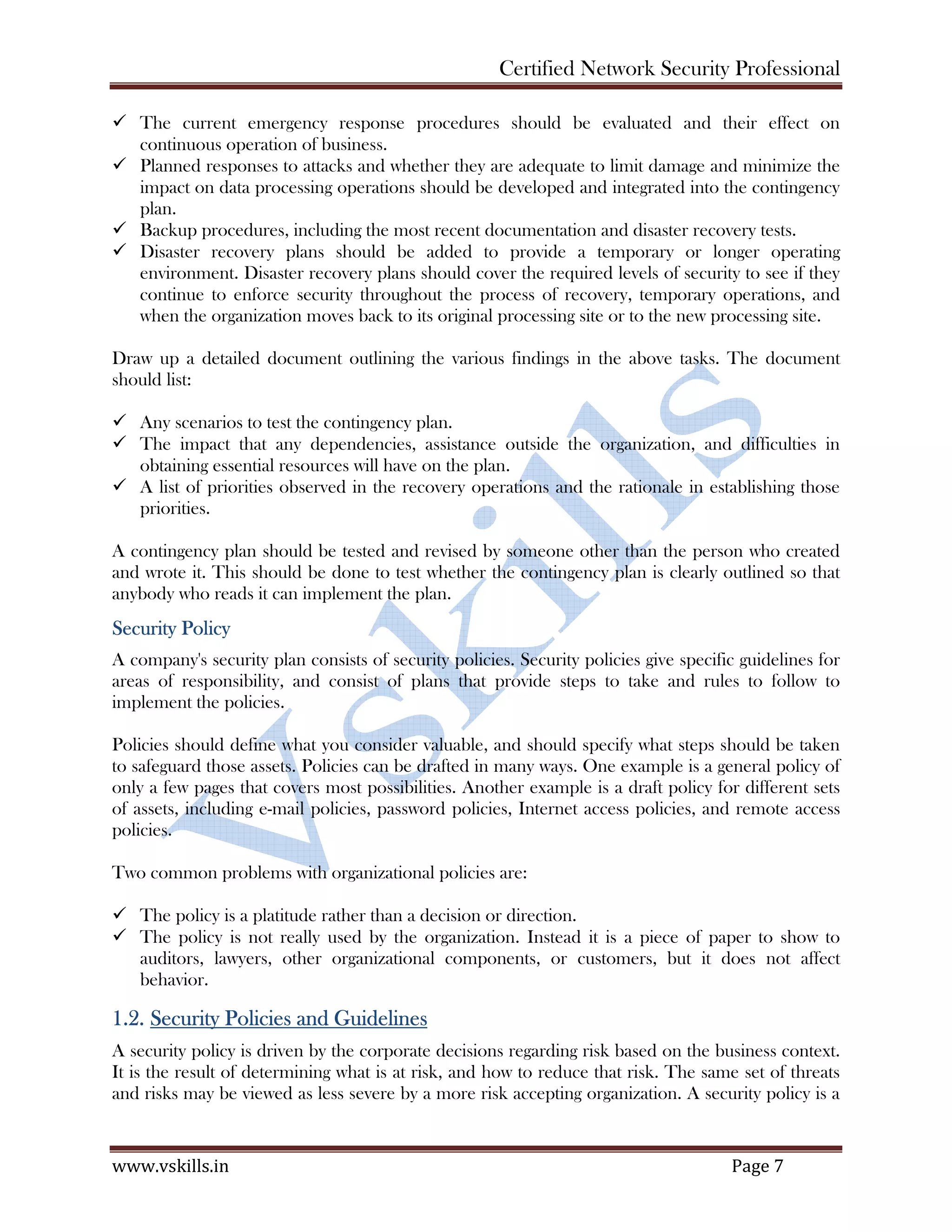 Certified Network Security Professional
www.vskills.in Page 7
The current emergency response procedures should be evaluated and their effect on
continuous operation of business.
Planned responses to attacks and whether they are adequate to limit damage and minimize the
impact on data processing operations should be developed and integrated into the contingency
plan.
Backup procedures, including the most recent documentation and disaster recovery tests.
Disaster recovery plans should be added to provide a temporary or longer operating
environment. Disaster recovery plans should cover the required levels of security to see if they
continue to enforce security throughout the process of recovery, temporary operations, and
when the organization moves back to its original processing site or to the new processing site.
Draw up a detailed document outlining the various findings in the above tasks. The document
should list:
Any scenarios to test the contingency plan.
The impact that any dependencies, assistance outside the organization, and difficulties in
obtaining essential resources will have on the plan.
A list of priorities observed in the recovery operations and the rationale in establishing those
priorities.
A contingency plan should be tested and revised by someone other than the person who created
and wrote it. This should be done to test whether the contingency plan is clearly outlined so that
anybody who reads it can implement the plan.
Security Policy
A company's security plan consists of security policies. Security policies give specific guidelines for
areas of responsibility, and consist of plans that provide steps to take and rules to follow to
implement the policies.
Policies should define what you consider valuable, and should specify what steps should be taken
to safeguard those assets. Policies can be drafted in many ways. One example is a general policy of
only a few pages that covers most possibilities. Another example is a draft policy for different sets
of assets, including e-mail policies, password policies, Internet access policies, and remote access
policies.
Two common problems with organizational policies are:
The policy is a platitude rather than a decision or direction.
The policy is not really used by the organization. Instead it is a piece of paper to show to
auditors, lawyers, other organizational components, or customers, but it does not affect
behavior.
1.2. Security Policies and Guidelines
A security policy is driven by the corporate decisions regarding risk based on the business context.
It is the result of determining what is at risk, and how to reduce that risk. The same set of threats
and risks may be viewed as less severe by a more risk accepting organization. A security policy is a
 