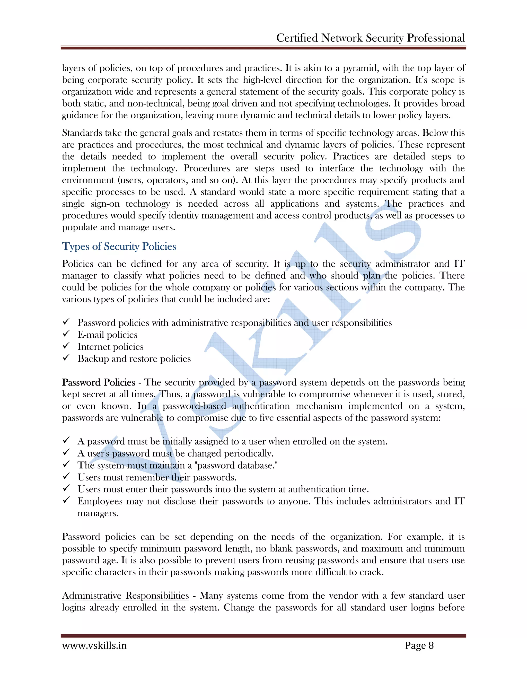 Certified Network Security Professional
www.vskills.in Page 8
layers of policies, on top of procedures and practices. It is akin to a pyramid, with the top layer of
being corporate security policy. It sets the high-level direction for the organization. It’s scope is
organization wide and represents a general statement of the security goals. This corporate policy is
both static, and non-technical, being goal driven and not specifying technologies. It provides broad
guidance for the organization, leaving more dynamic and technical details to lower policy layers.
Standards take the general goals and restates them in terms of specific technology areas. Below this
are practices and procedures, the most technical and dynamic layers of policies. These represent
the details needed to implement the overall security policy. Practices are detailed steps to
implement the technology. Procedures are steps used to interface the technology with the
environment (users, operators, and so on). At this layer the procedures may specify products and
specific processes to be used. A standard would state a more specific requirement stating that a
single sign-on technology is needed across all applications and systems. The practices and
procedures would specify identity management and access control products, as well as processes to
populate and manage users.
Types of Security Policies
Policies can be defined for any area of security. It is up to the security administrator and IT
manager to classify what policies need to be defined and who should plan the policies. There
could be policies for the whole company or policies for various sections within the company. The
various types of policies that could be included are:
Password policies with administrative responsibilities and user responsibilities
E-mail policies
Internet policies
Backup and restore policies
Password Policies - The security provided by a password system depends on the passwords being
kept secret at all times. Thus, a password is vulnerable to compromise whenever it is used, stored,
or even known. In a password-based authentication mechanism implemented on a system,
passwords are vulnerable to compromise due to five essential aspects of the password system:
A password must be initially assigned to a user when enrolled on the system.
A user's password must be changed periodically.
The system must maintain a "password database."
Users must remember their passwords.
Users must enter their passwords into the system at authentication time.
Employees may not disclose their passwords to anyone. This includes administrators and IT
managers.
Password policies can be set depending on the needs of the organization. For example, it is
possible to specify minimum password length, no blank passwords, and maximum and minimum
password age. It is also possible to prevent users from reusing passwords and ensure that users use
specific characters in their passwords making passwords more difficult to crack.
Administrative Responsibilities - Many systems come from the vendor with a few standard user
logins already enrolled in the system. Change the passwords for all standard user logins before
 