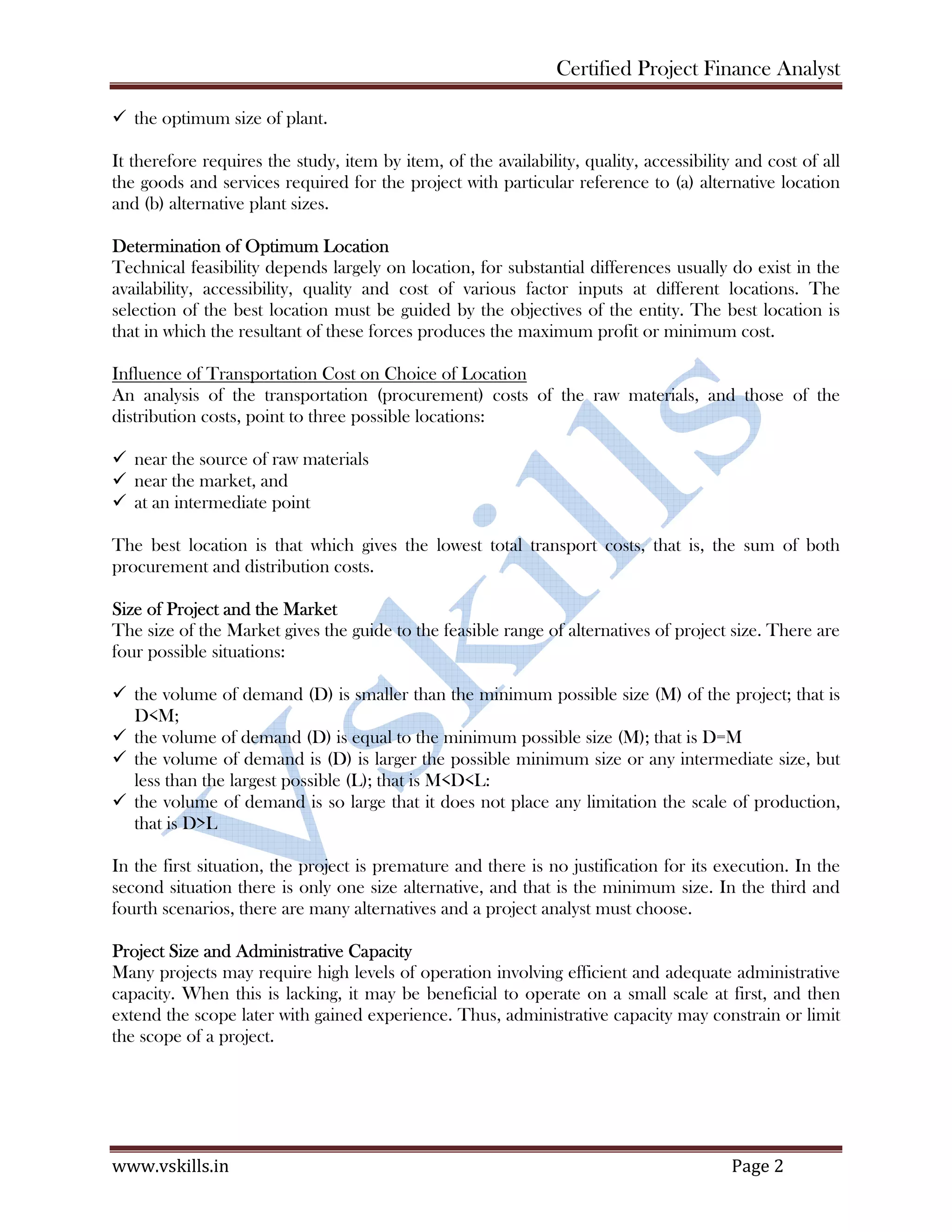 Certified Project Finance Analyst
www.vskills.in Page 2
the optimum size of plant.
It therefore requires the study, item by item, of the availability, quality, accessibility and cost of all
the goods and services required for the project with particular reference to (a) alternative location
and (b) alternative plant sizes.
Determination of Optimum Location
Technical feasibility depends largely on location, for substantial differences usually do exist in the
availability, accessibility, quality and cost of various factor inputs at different locations. The
selection of the best location must be guided by the objectives of the entity. The best location is
that in which the resultant of these forces produces the maximum profit or minimum cost.
Influence of Transportation Cost on Choice of Location
An analysis of the transportation (procurement) costs of the raw materials, and those of the
distribution costs, point to three possible locations:
near the source of raw materials
near the market, and
at an intermediate point
The best location is that which gives the lowest total transport costs, that is, the sum of both
procurement and distribution costs.
Size of Project and the Market
The size of the Market gives the guide to the feasible range of alternatives of project size. There are
four possible situations:
the volume of demand (D) is smaller than the minimum possible size (M) of the project; that is
D<M;
the volume of demand (D) is equal to the minimum possible size (M); that is D=M
the volume of demand is (D) is larger the possible minimum size or any intermediate size, but
less than the largest possible (L); that is M<D<L:
the volume of demand is so large that it does not place any limitation the scale of production,
that is D>L
In the first situation, the project is premature and there is no justification for its execution. In the
second situation there is only one size alternative, and that is the minimum size. In the third and
fourth scenarios, there are many alternatives and a project analyst must choose.
Project Size and Administrative Capacity
Many projects may require high levels of operation involving efficient and adequate administrative
capacity. When this is lacking, it may be beneficial to operate on a small scale at first, and then
extend the scope later with gained experience. Thus, administrative capacity may constrain or limit
the scope of a project.
 