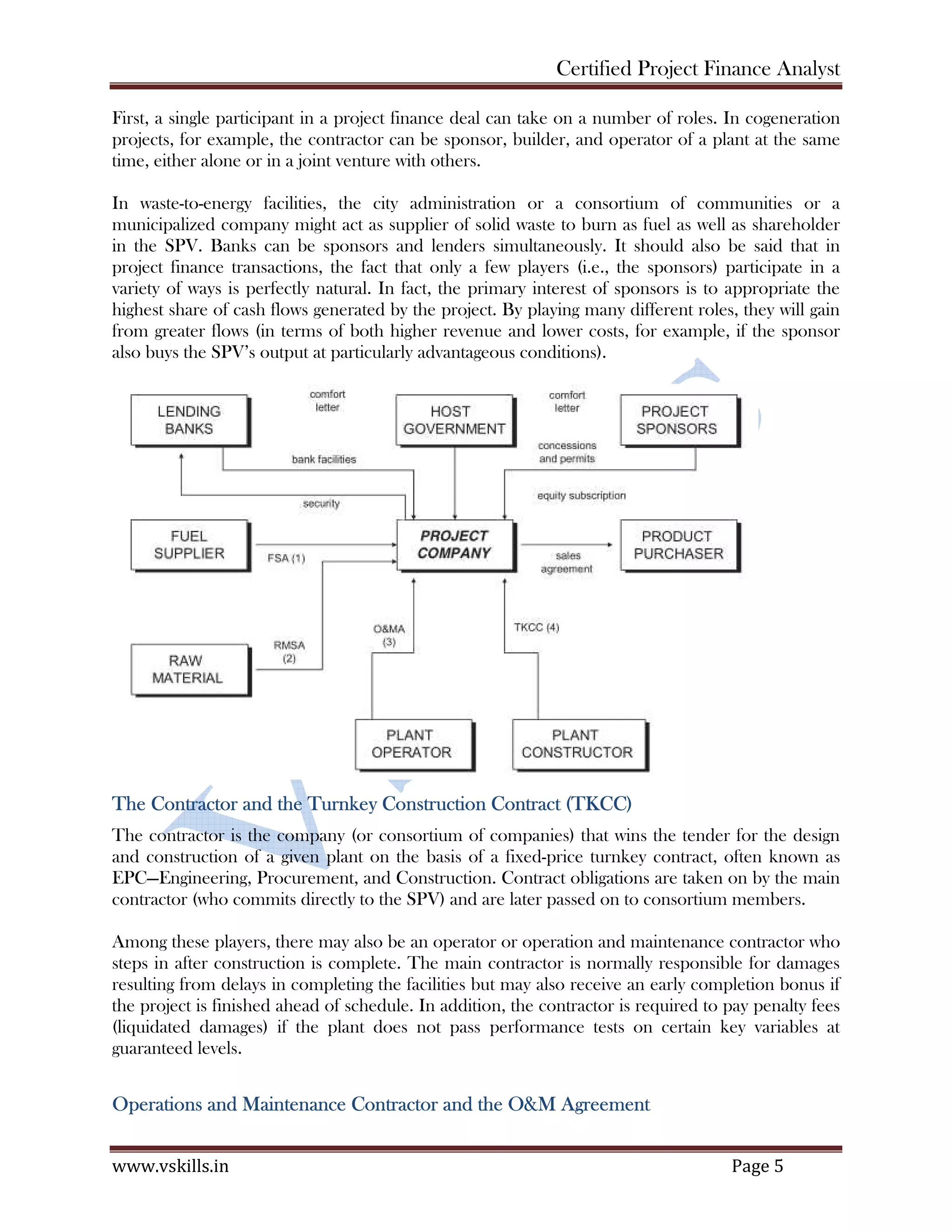 Certified Project Finance Analyst
www.vskills.in Page 5
First, a single participant in a project finance deal can take on a number of roles. In cogeneration
projects, for example, the contractor can be sponsor, builder, and operator of a plant at the same
time, either alone or in a joint venture with others.
In waste-to-energy facilities, the city administration or a consortium of communities or a
municipalized company might act as supplier of solid waste to burn as fuel as well as shareholder
in the SPV. Banks can be sponsors and lenders simultaneously. It should also be said that in
project finance transactions, the fact that only a few players (i.e., the sponsors) participate in a
variety of ways is perfectly natural. In fact, the primary interest of sponsors is to appropriate the
highest share of cash flows generated by the project. By playing many different roles, they will gain
from greater flows (in terms of both higher revenue and lower costs, for example, if the sponsor
also buys the SPV’s output at particularly advantageous conditions).
The Contractor and the Turnkey Construction Contract (TKCC)
The contractor is the company (or consortium of companies) that wins the tender for the design
and construction of a given plant on the basis of a fixed-price turnkey contract, often known as
EPC—Engineering, Procurement, and Construction. Contract obligations are taken on by the main
contractor (who commits directly to the SPV) and are later passed on to consortium members.
Among these players, there may also be an operator or operation and maintenance contractor who
steps in after construction is complete. The main contractor is normally responsible for damages
resulting from delays in completing the facilities but may also receive an early completion bonus if
the project is finished ahead of schedule. In addition, the contractor is required to pay penalty fees
(liquidated damages) if the plant does not pass performance tests on certain key variables at
guaranteed levels.
Operations and Maintenance Contractor and the O&M Agreement
 