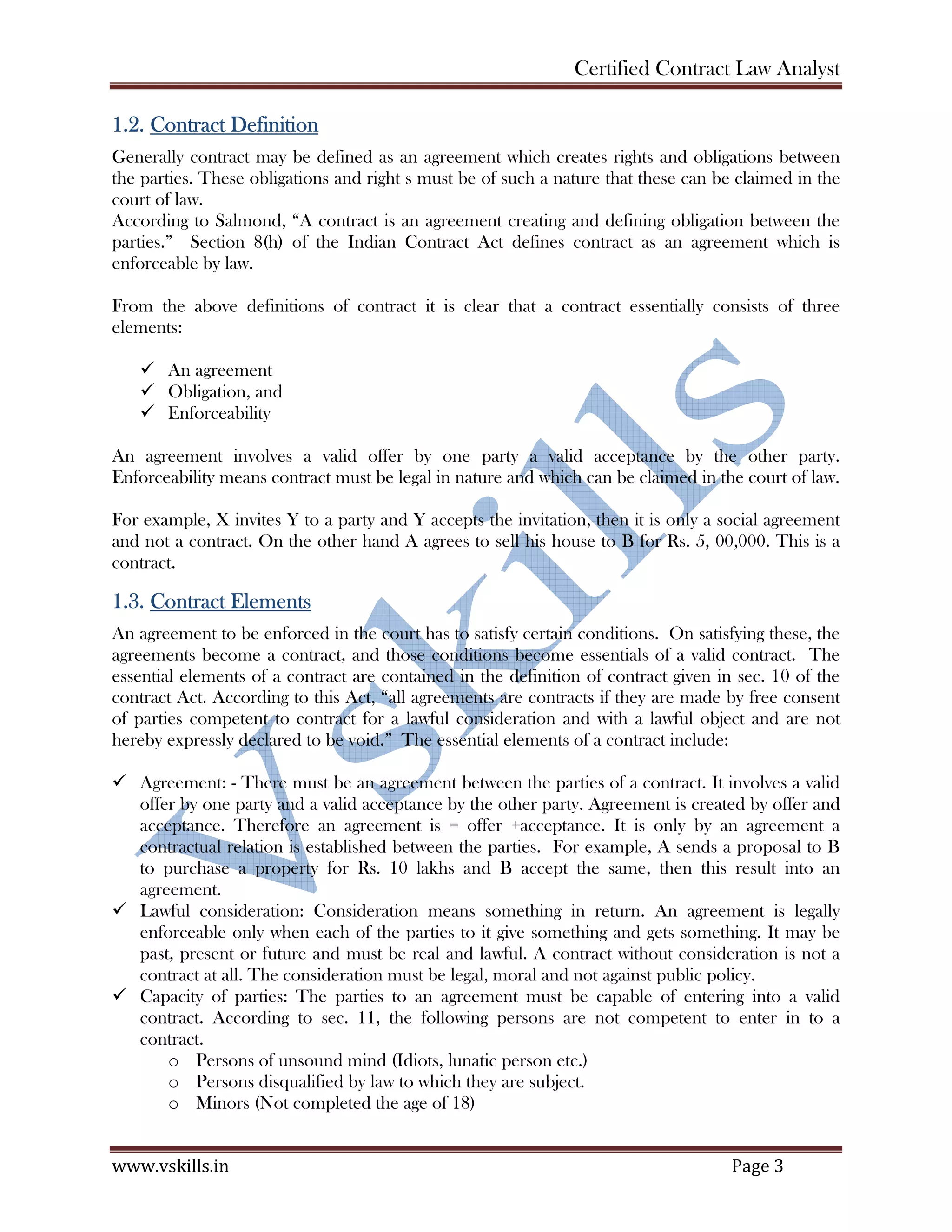 Certified Contract Law Analyst
www.vskills.in Page 3
1.2. Contract Definition
Generally contract may be defined as an agreement which creates rights and obligations between
the parties. These obligations and right s must be of such a nature that these can be claimed in the
court of law.
According to Salmond, “A contract is an agreement creating and defining obligation between the
parties.” Section 8(h) of the Indian Contract Act defines contract as an agreement which is
enforceable by law.
From the above definitions of contract it is clear that a contract essentially consists of three
elements:
An agreement
Obligation, and
Enforceability
An agreement involves a valid offer by one party a valid acceptance by the other party.
Enforceability means contract must be legal in nature and which can be claimed in the court of law.
For example, X invites Y to a party and Y accepts the invitation, then it is only a social agreement
and not a contract. On the other hand A agrees to sell his house to B for Rs. 5, 00,000. This is a
contract.
1.3. Contract Elements
An agreement to be enforced in the court has to satisfy certain conditions. On satisfying these, the
agreements become a contract, and those conditions become essentials of a valid contract. The
essential elements of a contract are contained in the definition of contract given in sec. 10 of the
contract Act. According to this Act, “all agreements are contracts if they are made by free consent
of parties competent to contract for a lawful consideration and with a lawful object and are not
hereby expressly declared to be void.” The essential elements of a contract include:
Agreement: - There must be an agreement between the parties of a contract. It involves a valid
offer by one party and a valid acceptance by the other party. Agreement is created by offer and
acceptance. Therefore an agreement is = offer +acceptance. It is only by an agreement a
contractual relation is established between the parties. For example, A sends a proposal to B
to purchase a property for Rs. 10 lakhs and B accept the same, then this result into an
agreement.
Lawful consideration: Consideration means something in return. An agreement is legally
enforceable only when each of the parties to it give something and gets something. It may be
past, present or future and must be real and lawful. A contract without consideration is not a
contract at all. The consideration must be legal, moral and not against public policy.
Capacity of parties: The parties to an agreement must be capable of entering into a valid
contract. According to sec. 11, the following persons are not competent to enter in to a
contract.
o Persons of unsound mind (Idiots, lunatic person etc.)
o Persons disqualified by law to which they are subject.
o Minors (Not completed the age of 18)
 