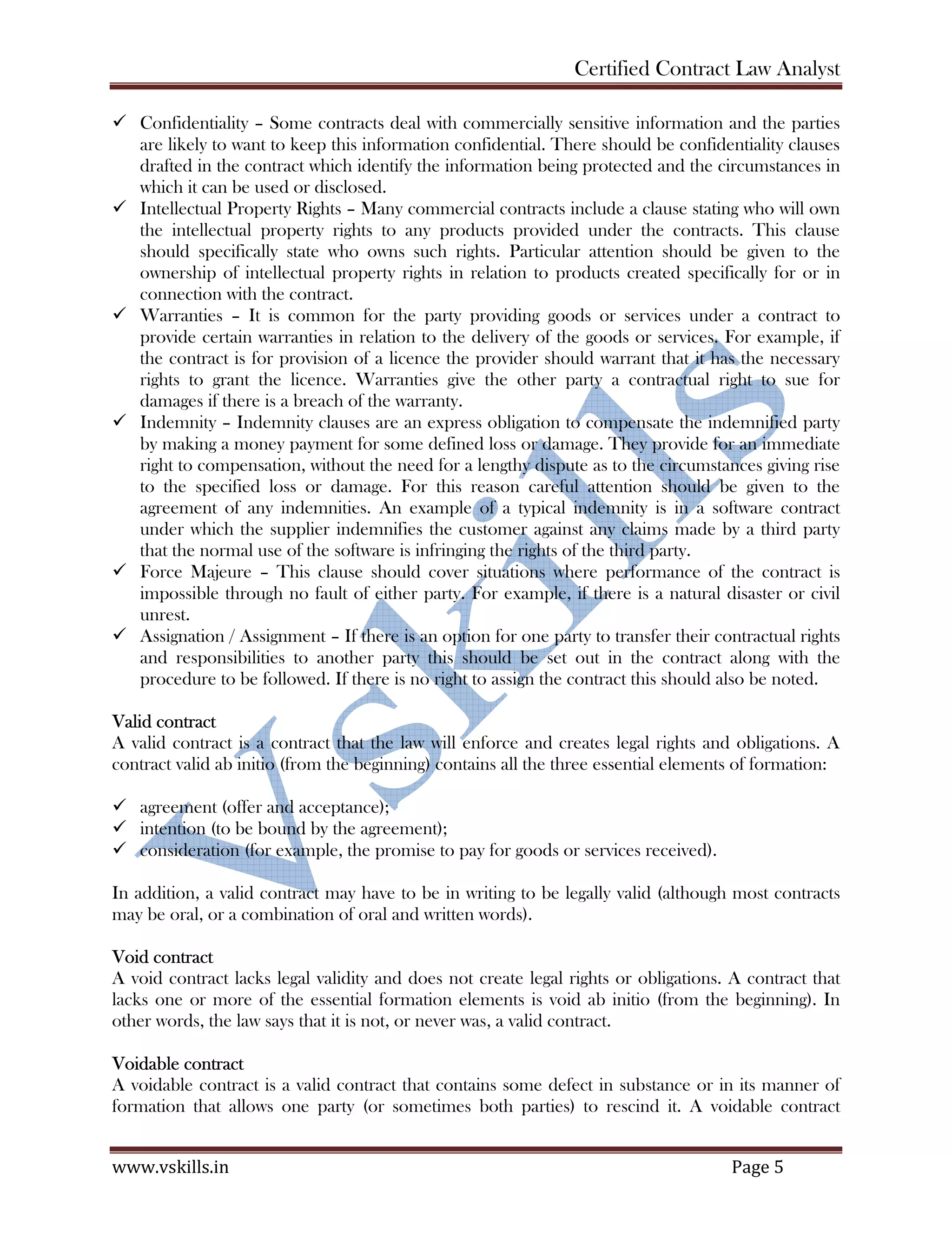 Certified Contract Law Analyst
www.vskills.in Page 5
Confidentiality – Some contracts deal with commercially sensitive information and the parties
are likely to want to keep this information confidential. There should be confidentiality clauses
drafted in the contract which identify the information being protected and the circumstances in
which it can be used or disclosed.
Intellectual Property Rights – Many commercial contracts include a clause stating who will own
the intellectual property rights to any products provided under the contracts. This clause
should specifically state who owns such rights. Particular attention should be given to the
ownership of intellectual property rights in relation to products created specifically for or in
connection with the contract.
Warranties – It is common for the party providing goods or services under a contract to
provide certain warranties in relation to the delivery of the goods or services. For example, if
the contract is for provision of a licence the provider should warrant that it has the necessary
rights to grant the licence. Warranties give the other party a contractual right to sue for
damages if there is a breach of the warranty.
Indemnity – Indemnity clauses are an express obligation to compensate the indemnified party
by making a money payment for some defined loss or damage. They provide for an immediate
right to compensation, without the need for a lengthy dispute as to the circumstances giving rise
to the specified loss or damage. For this reason careful attention should be given to the
agreement of any indemnities. An example of a typical indemnity is in a software contract
under which the supplier indemnifies the customer against any claims made by a third party
that the normal use of the software is infringing the rights of the third party.
Force Majeure – This clause should cover situations where performance of the contract is
impossible through no fault of either party. For example, if there is a natural disaster or civil
unrest.
Assignation / Assignment – If there is an option for one party to transfer their contractual rights
and responsibilities to another party this should be set out in the contract along with the
procedure to be followed. If there is no right to assign the contract this should also be noted.
Valid contract
A valid contract is a contract that the law will enforce and creates legal rights and obligations. A
contract valid ab initio (from the beginning) contains all the three essential elements of formation:
agreement (offer and acceptance);
intention (to be bound by the agreement);
consideration (for example, the promise to pay for goods or services received).
In addition, a valid contract may have to be in writing to be legally valid (although most contracts
may be oral, or a combination of oral and written words).
Void contract
A void contract lacks legal validity and does not create legal rights or obligations. A contract that
lacks one or more of the essential formation elements is void ab initio (from the beginning). In
other words, the law says that it is not, or never was, a valid contract.
Voidable contract
A voidable contract is a valid contract that contains some defect in substance or in its manner of
formation that allows one party (or sometimes both parties) to rescind it. A voidable contract
 