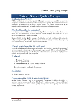 Certified Service Quality Manager
www.vskills.in
CCCCertifiedertifiedertifiedertified Service Quality ManagerService Quality ManagerService Quality ManagerService Quality Manager
Certification CodeCertification CodeCertification CodeCertification Code VS-1173
Vskills certification for Service Quality Manager assesses the candidate as per the
company’s need for implementing and managing service quality. The certification tests the
candidates on various areas in service quality basics, total quality management, ROQ
analysis, quality management and tools, quality assessment and measurement.
Why should one take this certification?Why should one take this certification?Why should one take this certification?Why should one take this certification?
This Course is intended for professionals and graduates wanting to excel in their chosen
areas. It is also well suited for those who are already working and would like to take
certification for further career progression.
Earning Vskills Service Quality Manager Certification can help candidate differentiate in
today's competitive job market, broaden their employment opportunities by displaying
their advanced skills, and result in higher earning potential.
Who will benefit from taking this certification?Who will benefit from taking this certification?Who will benefit from taking this certification?Who will benefit from taking this certification?
Job seekers looking to find employment in quality and customer support departments of
various companies, students generally wanting to improve their skill set and make their CV
stronger and existing employees looking for a better role can prove their employers the
value of their skills through this certification.
Test DetailsTest DetailsTest DetailsTest Details
• Duration:Duration:Duration:Duration: 60 minutes
• No. of questions:No. of questions:No. of questions:No. of questions: 50
• Maximum marks:Maximum marks:Maximum marks:Maximum marks: 50, Passing marks: 25 (50%)
There is no negative marking in this module.
Fee StructureFee StructureFee StructureFee Structure
Rs. 3,500/- (Includes all taxes)
Companies that hire VskillsCompanies that hire VskillsCompanies that hire VskillsCompanies that hire Vskills Service Quality ManageService Quality ManageService Quality ManageService Quality Managerrrr
Service Quality Managers are in great demand. Companies specializing in quality or
customer support are constantly hiring skilled service quality managers. Various public and
private companies also need service quality managers for their quality and customer
support departments.
 