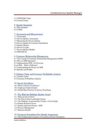 Certified Service Quality Manager
www.vskills.in
5.7 CPM/PERT Chart
5.8 Control Charts
6.6.6.6. Quality StandardsQuality StandardsQuality StandardsQuality Standards
6.1 ISO standards
6.2 CMMi
7.7.7.7. Assessment and MeasurementAssessment and MeasurementAssessment and MeasurementAssessment and Measurement
7.1 Assessment
7.2 Service Quality Assessment
7.3 Measuring the Service Quality
7.4 Service Quality & Customer Satisfaction
7.5 Quality Metrics
7.6 Service Loyalty
7.7 Service Quality Models
7.8 SERVQUAL
8.8.8.8. Customer Relationship ManagementCustomer Relationship ManagementCustomer Relationship ManagementCustomer Relationship Management
8.1 The Concept of Customer Relationship Management (CRM)
8.2 Why is CRM Important?
8.3 Implementing CRM: An Overview
8.4 eCRM – What’s Different?
8.5 Understanding the Power of CRM
8.6 Benefits and Pitfalls
9.9.9.9. Lifetime Value and Customer Profitability AnalysisLifetime Value and Customer Profitability AnalysisLifetime Value and Customer Profitability AnalysisLifetime Value and Customer Profitability Analysis
9.1 Lifetime Value
9.2 Customer Profitability Analysis
10.10.10.10. Service ExcellenceService ExcellenceService ExcellenceService Excellence
10.1 What is Service Excellence?
10.2 Employee Empowerment
10.3 Global Best Practices In Service Excellence
11.11.11.11. The Malcolm Baldrige Quality AwaThe Malcolm Baldrige Quality AwaThe Malcolm Baldrige Quality AwaThe Malcolm Baldrige Quality Awardrdrdrd
11.1 What are the Criteria?
11.2 The Ritz-Carlton Leadership System
11.3 The Baldrige Award and Ritz Carlton: A Case Study
11.4 Human Resource Focus
11.5 Quality Selection Process - QSP
11.6 Process Management
11.7 Business Results
12.12.12.12. European Foundation For Quality AnagementEuropean Foundation For Quality AnagementEuropean Foundation For Quality AnagementEuropean Foundation For Quality Anagement
12.1 The Fundamental Concepts of Excellence Results Orientation
 