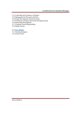 Certified Service Quality Manager
www.vskills.in
12.2 Leadership and Constancy of Purpose
12.3 Management by Processes and Facts
12.4 People Development and Involvement
12.5 Continuous Learning, Innovation and Improvement
12.6 Partnership Development
12.7 Corporate Social Responsibility
12.8 Model Criteria
13.13.13.13. Case StudiesCase StudiesCase StudiesCase Studies
13.1 Catering Company
13.2 Grocery Store
 