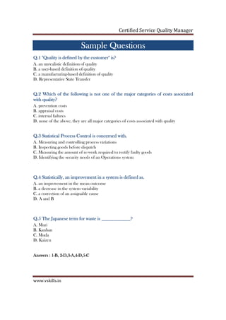 Certified Service Quality Manager
www.vskills.in
Sample QuestionsSample QuestionsSample QuestionsSample Questions
Q.1 "Quality is defined by the customer" is?Q.1 "Quality is defined by the customer" is?Q.1 "Quality is defined by the customer" is?Q.1 "Quality is defined by the customer" is?
A. an unrealistic definition of quality
B. a user-based definition of quality
C. a manufacturing-based definition of quality
D. Representative State Transfer
Q.2 Which of the following is not one of the major categories of costs associatedQ.2 Which of the following is not one of the major categories of costs associatedQ.2 Which of the following is not one of the major categories of costs associatedQ.2 Which of the following is not one of the major categories of costs associated
with quality?with quality?with quality?with quality?
A. prevention costs
B. appraisal costs
C. internal failures
D. none of the above, they are all major categories of costs associated with quality
Q.3Q.3Q.3Q.3 Statistical Process Control is concerned withStatistical Process Control is concerned withStatistical Process Control is concerned withStatistical Process Control is concerned with....
A. Measuring and controlling process variations
B. Inspecting goods before dispatch
C. Measuring the amount of re-work required to rectify faulty goods
D. Identifying the security needs of an Operations system
Q.4Q.4Q.4Q.4 Statistically, an improvement in a system is defined asStatistically, an improvement in a system is defined asStatistically, an improvement in a system is defined asStatistically, an improvement in a system is defined as....
A. an improvement in the mean outcome
B. a decrease in the system variability
C. a correction of an assignable cause
D. A and B
Q.5Q.5Q.5Q.5 The JThe JThe JThe Japanese term for waste is ____________?apanese term for waste is ____________?apanese term for waste is ____________?apanese term for waste is ____________?
A. Muri
B. Kanban
C. Muda
D. Kaizen
Answers : 1Answers : 1Answers : 1Answers : 1----B, 2B, 2B, 2B, 2----D,3D,3D,3D,3----AAAA,4,4,4,4----D,5D,5D,5D,5----CCCC
 