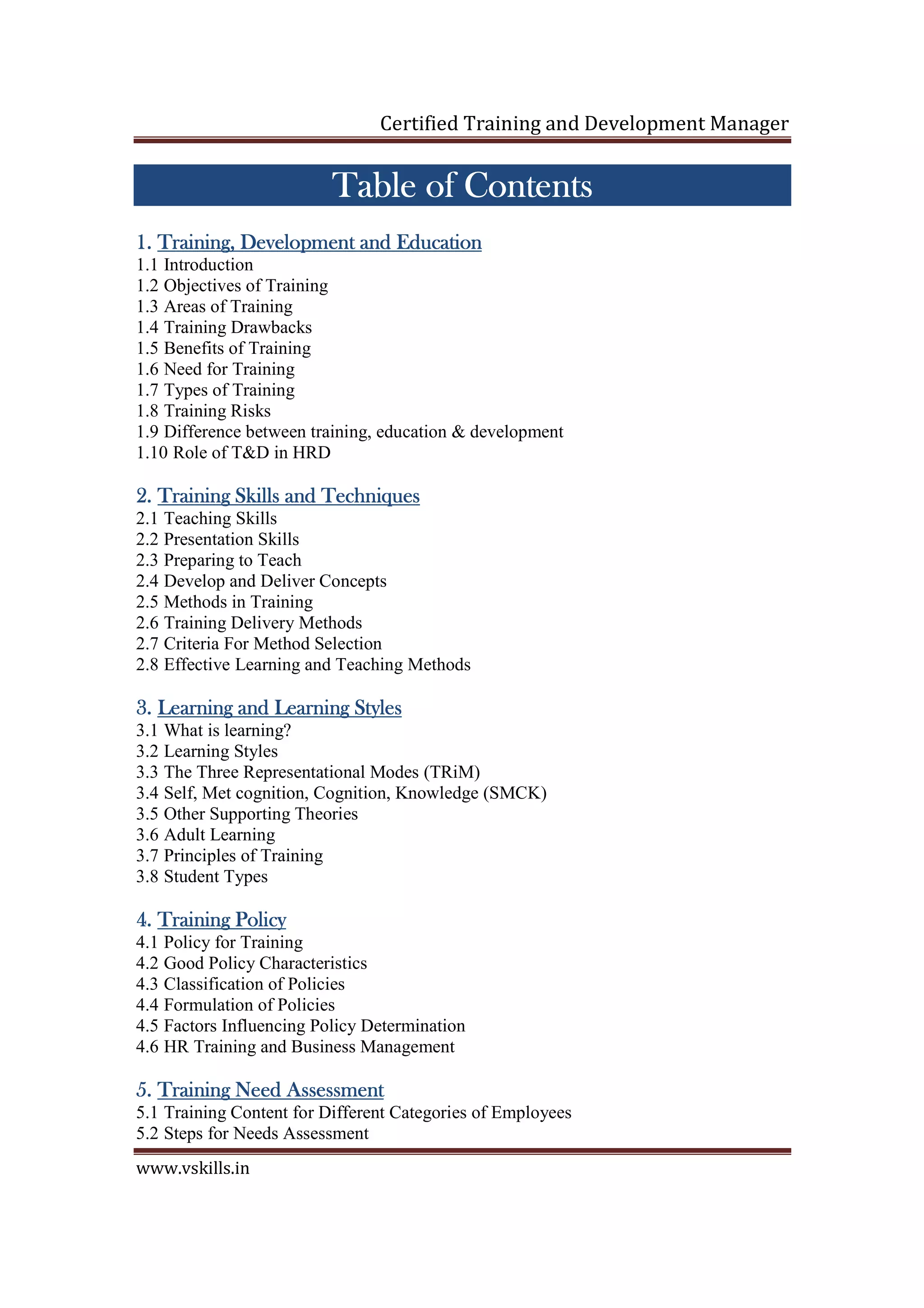 Certified Training and Development Manager
www.vskills.in
Table of ContentTable of ContentTable of ContentTable of Contentssss
1.1.1.1. TraininTraininTraininTraining, Development and Educationg, Development and Educationg, Development and Educationg, Development and Education
1.1 Introduction
1.2 Objectives of Training
1.3 Areas of Training
1.4 Training Drawbacks
1.5 Benefits of Training
1.6 Need for Training
1.7 Types of Training
1.8 Training Risks
1.9 Difference between training, education & development
1.10 Role of T&D in HRD
2.2.2.2. TrainingTrainingTrainingTraining Skills and TechniquesSkills and TechniquesSkills and TechniquesSkills and Techniques
2.1 Teaching Skills
2.2 Presentation Skills
2.3 Preparing to Teach
2.4 Develop and Deliver Concepts
2.5 Methods in Training
2.6 Training Delivery Methods
2.7 Criteria For Method Selection
2.8 Effective Learning and Teaching Methods
3.3.3.3. Learning and Learning StylesLearning and Learning StylesLearning and Learning StylesLearning and Learning Styles
3.1 What is learning?
3.2 Learning Styles
3.3 The Three Representational Modes (TRiM)
3.4 Self, Met cognition, Cognition, Knowledge (SMCK)
3.5 Other Supporting Theories
3.6 Adult Learning
3.7 Principles of Training
3.8 Student Types
4.4.4.4. Training PolicyTraining PolicyTraining PolicyTraining Policy
4.1 Policy for Training
4.2 Good Policy Characteristics
4.3 Classification of Policies
4.4 Formulation of Policies
4.5 Factors Influencing Policy Determination
4.6 HR Training and Business Management
5.5.5.5. Training Need AssessmentTraining Need AssessmentTraining Need AssessmentTraining Need Assessment
5.1 Training Content for Different Categories of Employees
5.2 Steps for Needs Assessment
 