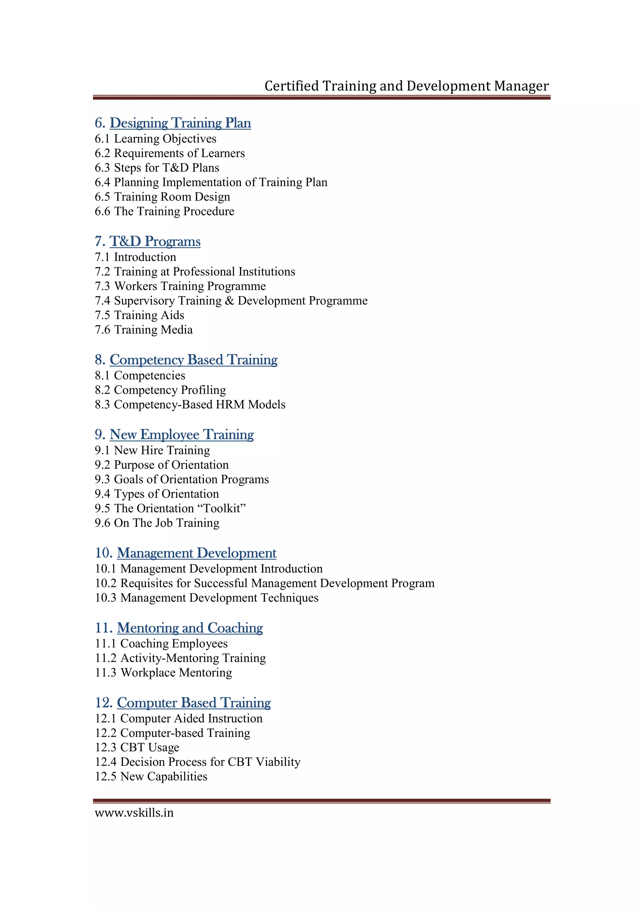 Certified Training and Development Manager
www.vskills.in
6.6.6.6. Designing TraiDesigning TraiDesigning TraiDesigning Training Planning Planning Planning Plan
6.1 Learning Objectives
6.2 Requirements of Learners
6.3 Steps for T&D Plans
6.4 Planning Implementation of Training Plan
6.5 Training Room Design
6.6 The Training Procedure
7.7.7.7. T&D ProgramsT&D ProgramsT&D ProgramsT&D Programs
7.1 Introduction
7.2 Training at Professional Institutions
7.3 Workers Training Programme
7.4 Supervisory Training & Development Programme
7.5 Training Aids
7.6 Training Media
8.8.8.8. Competency Based TrainingCompetency Based TrainingCompetency Based TrainingCompetency Based Training
8.1 Competencies
8.2 Competency Profiling
8.3 Competency-Based HRM Models
9.9.9.9. New Employee TrainingNew Employee TrainingNew Employee TrainingNew Employee Training
9.1 New Hire Training
9.2 Purpose of Orientation
9.3 Goals of Orientation Programs
9.4 Types of Orientation
9.5 The Orientation “Toolkit”
9.6 On The Job Training
10.10.10.10. Management DevelopmentManagement DevelopmentManagement DevelopmentManagement Development
10.1 Management Development Introduction
10.2 Requisites for Successful Management Development Program
10.3 Management Development Techniques
11.11.11.11. Mentoring and CoachingMentoring and CoachingMentoring and CoachingMentoring and Coaching
11.1 Coaching Employees
11.2 Activity-Mentoring Training
11.3 Workplace Mentoring
12.12.12.12. Computer Based TrainingComputer Based TrainingComputer Based TrainingComputer Based Training
12.1 Computer Aided Instruction
12.2 Computer-based Training
12.3 CBT Usage
12.4 Decision Process for CBT Viability
12.5 New Capabilities
 