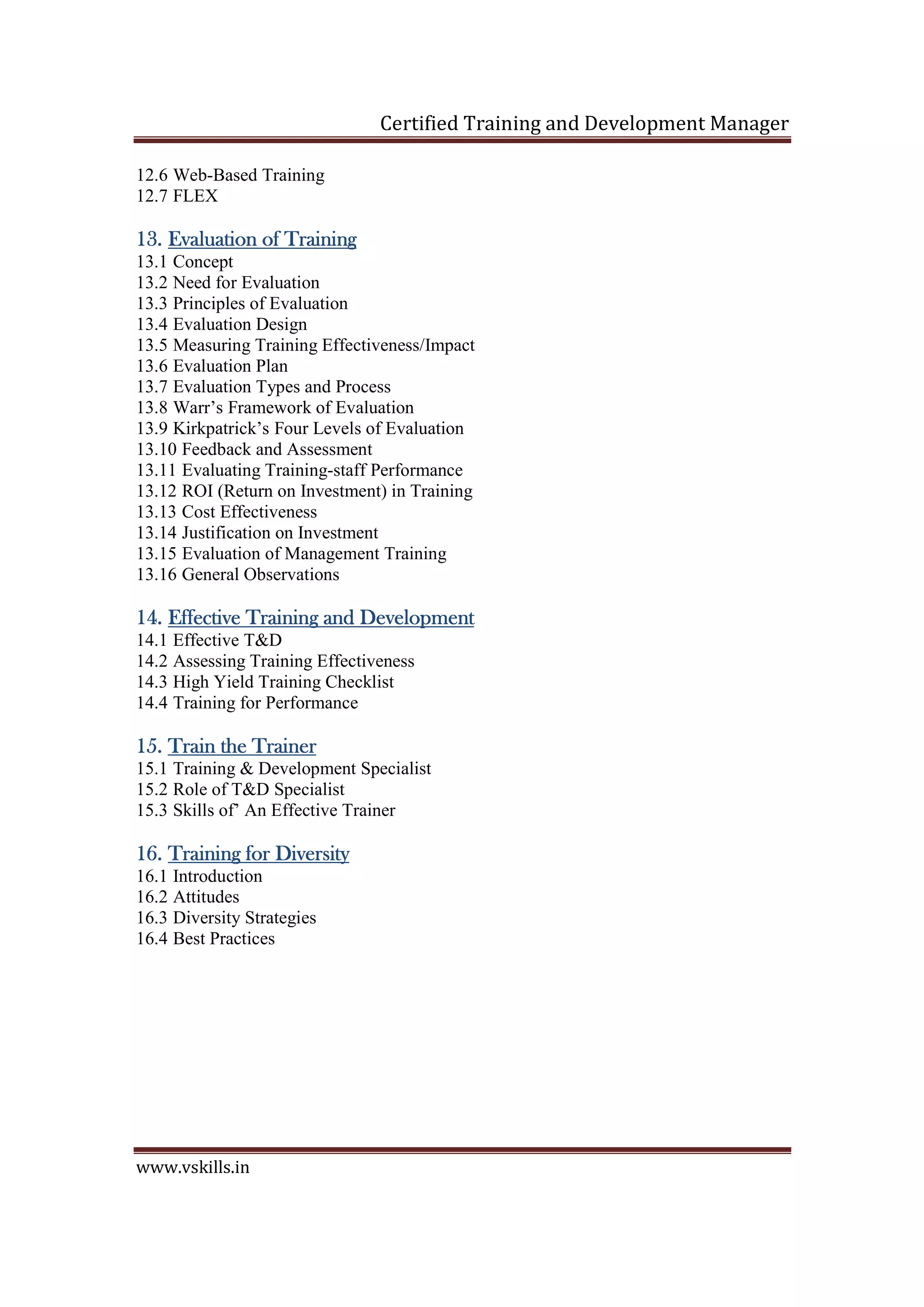 Certified Training and Development Manager
www.vskills.in
12.6 Web-Based Training
12.7 FLEX
13.13.13.13. Evaluation of TrainingEvaluation of TrainingEvaluation of TrainingEvaluation of Training
13.1 Concept
13.2 Need for Evaluation
13.3 Principles of Evaluation
13.4 Evaluation Design
13.5 Measuring Training Effectiveness/Impact
13.6 Evaluation Plan
13.7 Evaluation Types and Process
13.8 Warr’s Framework of Evaluation
13.9 Kirkpatrick’s Four Levels of Evaluation
13.10 Feedback and Assessment
13.11 Evaluating Training-staff Performance
13.12 ROI (Return on Investment) in Training
13.13 Cost Effectiveness
13.14 Justification on Investment
13.15 Evaluation of Management Training
13.16 General Observations
14.14.14.14. Effective Training and DevelopmentEffective Training and DevelopmentEffective Training and DevelopmentEffective Training and Development
14.1 Effective T&D
14.2 Assessing Training Effectiveness
14.3 High Yield Training Checklist
14.4 Training for Performance
15.15.15.15. Train the TrainerTrain the TrainerTrain the TrainerTrain the Trainer
15.1 Training & Development Specialist
15.2 Role of T&D Specialist
15.3 Skills of’ An Effective Trainer
16.16.16.16. Training for DiversityTraining for DiversityTraining for DiversityTraining for Diversity
16.1 Introduction
16.2 Attitudes
16.3 Diversity Strategies
16.4 Best Practices
 
