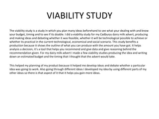 VIABILITY STUDY
The viability study is a study in which you plan many ideas beforehand to see what your dealing with and know
your budget, timing and to see if its doable. I did a viability study for my Cadburys dairy milk advert, producing
and making ideas and debating whether it was feasible, whether it will be technological possible to achieve or
whether its practical in the current technological, economical and social scenario. This study benefits a
production because it shows the outline of what you can produce with the amount you have got. It helps
analysis a decision, it’s a tool that helps you recommend and give data and give reasoning behind the
recommendation given. For my dairy milk advert I made a few viability studies producing the idea and writing
down an estimated budget and the timing that I thought that the advert would take.

This helped my planning of my product because it helped me develop ideas and debate whether a particular
idea was going to work. Also going through different ideas I developed my idea by using different parts of my
other ideas so there is that aspect of it that it helps you gain more ideas.
 
