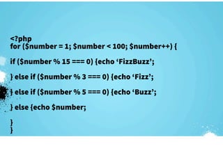 <?php
for ($number = 1; $number < 100; $number++) {
if ($number % 15 === 0) {echo ‘FizzBuzz’;
} else if ($number % 3 === 0) {echo ‘Fizz’;
} else if ($number % 5 === 0) {echo ‘Buzz’;
} else {echo $number;
}
}
 