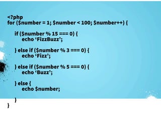 <?php
for ($number = 1; $number < 100; $number++) {
    if ($number % 15 === 0) {
        echo ‘FizzBuzz’;
    } else if ($number % 3 === 0) {
        echo ‘Fizz’;
    } else if ($number % 5 === 0) {
        echo ‘Buzz’;
    } else {
        echo $number;
    }
}
 