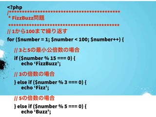 <?php
/*******************************************
 * FizzBuzz問題
 *******************************************
// 1から100まで繰り返す
for ($number = 1; $number < 100; $number++) {
  // 3と5の最小公倍数の場合
  if ($number % 15 === 0) {
      echo ‘FizzBuzz’;
  // 3の倍数の場合
  } else if ($number % 3 === 0) {
      echo ‘Fizz’;
  // 5の倍数の場合
  } else if ($number % 5 === 0) {
      echo ‘Buzz’;
 