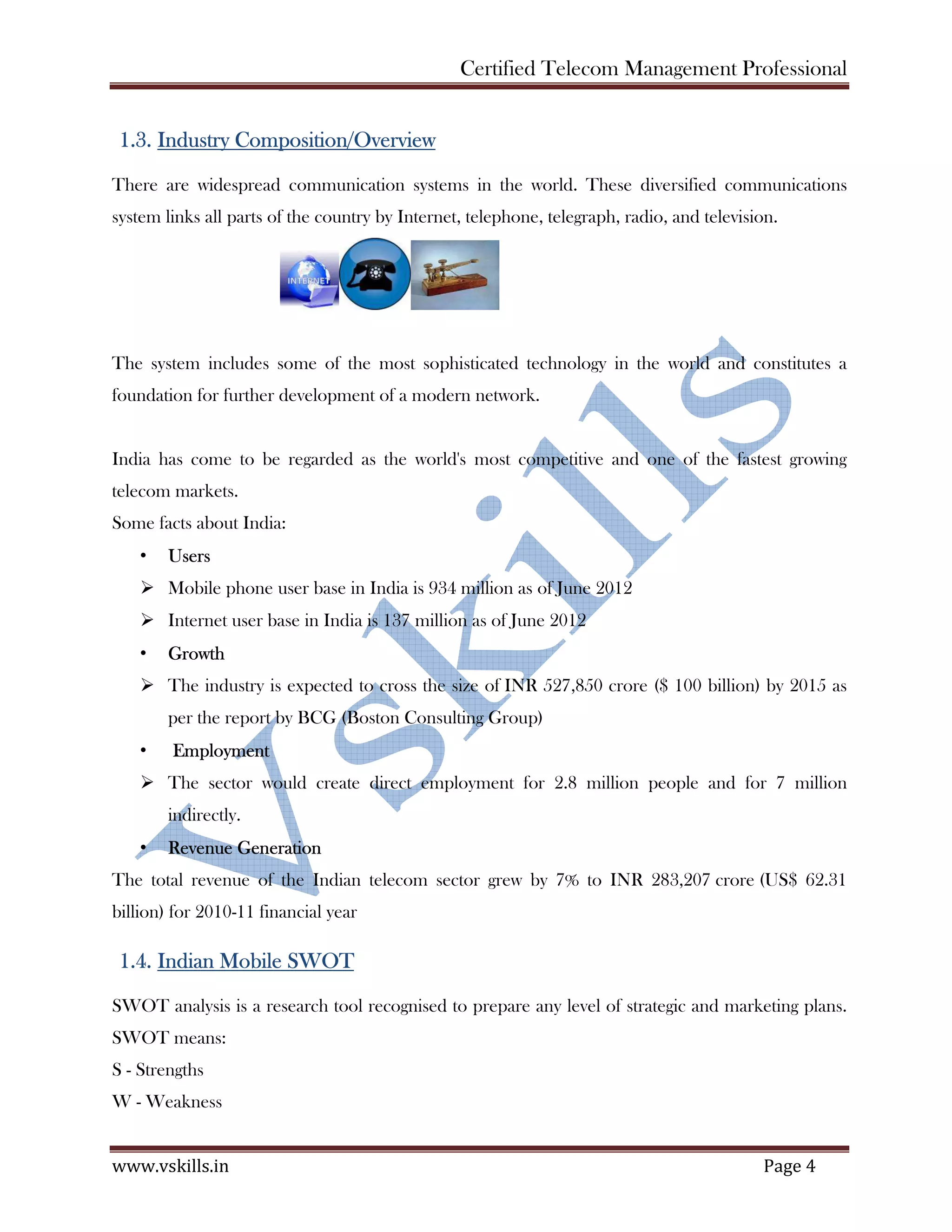 Certified Telecom Management Professional
www.vskills.in Page 4
1.3. Industry Composition/Overview
There are widespread communication systems in the world. These diversified communications
system links all parts of the country by Internet, telephone, telegraph, radio, and television.
The system includes some of the most sophisticated technology in the world and constitutes a
foundation for further development of a modern network.
India has come to be regarded as the world's most competitive and one of the fastest growing
telecom markets.
Some facts about India:
• Users
Mobile phone user base in India is 934 million as of June 2012
Internet user base in India is 137 million as of June 2012
• Growth
The industry is expected to cross the size of INR 527,850 crore ($ 100 billion) by 2015 as
per the report by BCG (Boston Consulting Group)
• Employment
The sector would create direct employment for 2.8 million people and for 7 million
indirectly.
• Revenue Generation
The total revenue of the Indian telecom sector grew by 7% to INR 283,207 crore (US$ 62.31
billion) for 2010-11 financial year
1.4. Indian Mobile SWOT
SWOT analysis is a research tool recognised to prepare any level of strategic and marketing plans.
SWOT means:
S - Strengths
W - Weakness
 