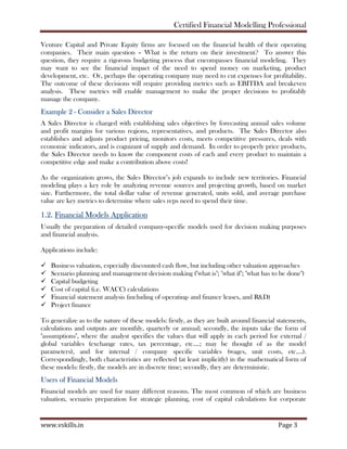 Certified Financial Modelling Professional
www.vskills.in Page 3
Venture Capital and Private Equity firms are focused on the financial health of their operating
companies. Their main question – What is the return on their investment? To answer this
question, they require a rigorous budgeting process that encompasses financial modeling. They
may want to see the financial impact of the need to spend money on marketing, product
development, etc. Or, perhaps the operating company may need to cut expenses for profitability.
The outcome of these decisions will require providing metrics such as EBITDA and breakeven
analysis. These metrics will enable management to make the proper decisions to profitably
manage the company.
Example 2 - Consider a Sales Director
A Sales Director is charged with establishing sales objectives by forecasting annual sales volume
and profit margins for various regions, representatives, and products. The Sales Director also
establishes and adjusts product pricing, monitors costs, meets competitive pressures, deals with
economic indicators, and is cognizant of supply and demand. In order to properly price products,
the Sales Director needs to know the component costs of each and every product to maintain a
competitive edge and make a contribution above costs!
As the organization grows, the Sales Director’s job expands to include new territories. Financial
modeling plays a key role by analyzing revenue sources and projecting growth, based on market
size. Furthermore, the total dollar value of revenue generated, units sold, and average purchase
value are key metrics to determine where sales reps need to spend their time.
1.2. Financial Models Application
Usually the preparation of detailed company-specific models used for decision making purposes
and financial analysis.
Applications include:
Business valuation, especially discounted cash flow, but including other valuation approaches
Scenario planning and management decision making ("what is"; "what if"; "what has to be done")
Capital budgeting
Cost of capital (i.e. WACC) calculations
Financial statement analysis (including of operating- and finance leases, and R&D)
Project finance
To generalize as to the nature of these models: firstly, as they are built around financial statements,
calculations and outputs are monthly, quarterly or annual; secondly, the inputs take the form of
"assumptions", where the analyst specifies the values that will apply in each period for external /
global variables (exchange rates, tax percentage, etc.…; may be thought of as the model
parameters), and for internal / company specific variables (wages, unit costs, etc.…).
Correspondingly, both characteristics are reflected (at least implicitly) in the mathematical form of
these models: firstly, the models are in discrete time; secondly, they are deterministic.
Users of Financial Models
Financial models are used for many different reasons. The most common of which are business
valuation, scenario preparation for strategic planning, cost of capital calculations for corporate
 